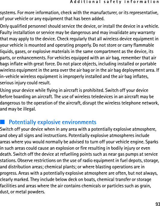 Additional safety information93systems. For more information, check with the manufacturer, or its representative, of your vehicle or any equipment that has been added.Only qualified personnel should service the device, or install the device in a vehicle. Faulty installation or service may be dangerous and may invalidate any warranty that may apply to the device. Check regularly that all wireless device equipment in your vehicle is mounted and operating properly. Do not store or carry flammable liquids, gases, or explosive materials in the same compartment as the device, its parts, or enhancements. For vehicles equipped with an air bag, remember that air bags inflate with great force. Do not place objects, including installed or portable wireless equipment in the area over the air bag or in the air bag deployment area. If in-vehicle wireless equipment is improperly installed and the air bag inflates, serious injury could result.Using your device while flying in aircraft is prohibited. Switch off your device before boarding an aircraft. The use of wireless teledevices in an aircraft may be dangerous to the operation of the aircraft, disrupt the wireless telephone network, and may be illegal.■Potentially explosive environmentsSwitch off your device when in any area with a potentially explosive atmosphere, and obey all signs and instructions. Potentially explosive atmospheres include areas where you would normally be advised to turn off your vehicle engine. Sparks in such areas could cause an explosion or fire resulting in bodily injury or even death. Switch off the device at refuelling points such as near gas pumps at service stations. Observe restrictions on the use of radio equipment in fuel depots, storage, and distribution areas; chemical plants; or where blasting operations are in progress. Areas with a potentially explosive atmosphere are often, but not always, clearly marked. They include below deck on boats, chemical transfer or storage facilities and areas where the air contains chemicals or particles such as grain, dust, or metal powders. 