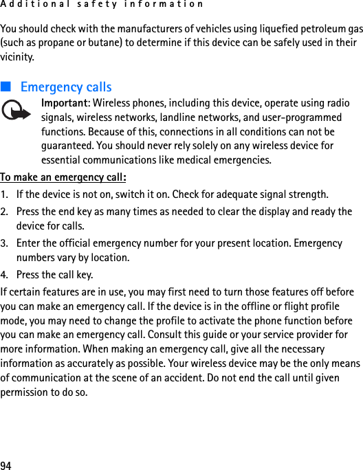 Additional safety information94You should check with the manufacturers of vehicles using liquefied petroleum gas (such as propane or butane) to determine if this device can be safely used in their vicinity.■Emergency callsImportant: Wireless phones, including this device, operate using radio signals, wireless networks, landline networks, and user-programmed functions. Because of this, connections in all conditions can not be guaranteed. You should never rely solely on any wireless device for essential communications like medical emergencies.To make an emergency call:1. If the device is not on, switch it on. Check for adequate signal strength.2. Press the end key as many times as needed to clear the display and ready the device for calls.3. Enter the official emergency number for your present location. Emergency numbers vary by location.4. Press the call key.If certain features are in use, you may first need to turn those features off before you can make an emergency call. If the device is in the offline or flight profile mode, you may need to change the profile to activate the phone function before you can make an emergency call. Consult this guide or your service provider for more information. When making an emergency call, give all the necessary information as accurately as possible. Your wireless device may be the only means of communication at the scene of an accident. Do not end the call until given permission to do so.