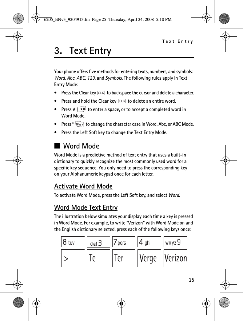 Text Entry253. Text EntryYour phone offers five methods for entering texts, numbers, and symbols: Word, Abc, ABC, 123, and Symbols. The following rules apply in Text Entry Mode:• Press the Clear key   to backspace the cursor and delete a character.• Press and hold the Clear key   to delete an entire word.• Press #   to enter a space, or to accept a completed word in Word Mode.• Press *   to change the character case in Word, Abc, or ABC Mode.• Press the Left Soft key to change the Text Entry Mode.■Word ModeWord Mode is a predictive method of text entry that uses a built-in dictionary to quickly recognize the most commonly used word for a specific key sequence. You only need to press the corresponding key on your Alphanumeric keypad once for each letter.Activate Word ModeTo activate Word Mode, press the Left Soft key, and select Word.Word Mode Text EntryThe illustration below simulates your display each time a key is pressed in Word Mode. For example, to write &quot;Verizon&quot; with Word Mode on and the English dictionary selected, press each of the following keys once:6205_ENv3_9204913.fm  Page 25  Thursday, April 24, 2008  5:10 PM