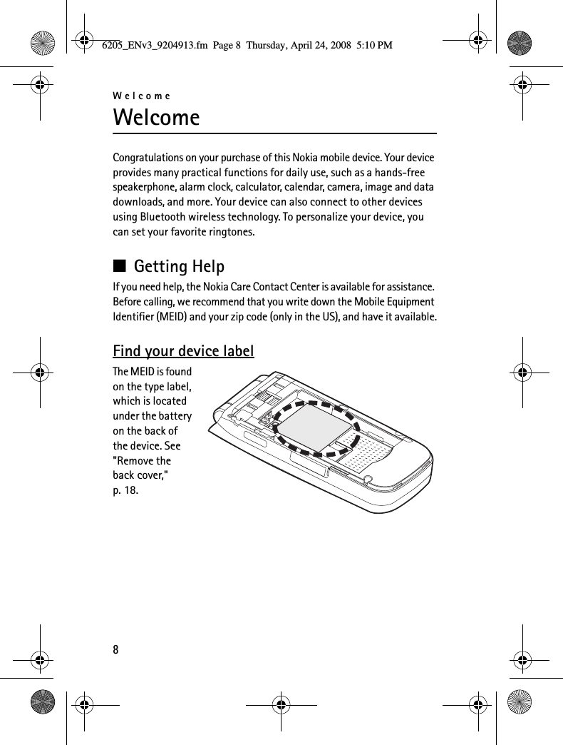 Welcome8WelcomeCongratulations on your purchase of this Nokia mobile device. Your device provides many practical functions for daily use, such as a hands-free speakerphone, alarm clock, calculator, calendar, camera, image and data downloads, and more. Your device can also connect to other devices using Bluetooth wireless technology. To personalize your device, you can set your favorite ringtones.■Getting HelpIf you need help, the Nokia Care Contact Center is available for assistance. Before calling, we recommend that you write down the Mobile Equipment Identifier (MEID) and your zip code (only in the US), and have it available.Find your device labelThe MEID is found on the type label, which is located under the battery on the back of the device. See &quot;Remove the back cover,&quot; p. 18.6205_ENv3_9204913.fm  Page 8  Thursday, April 24, 2008  5:10 PM