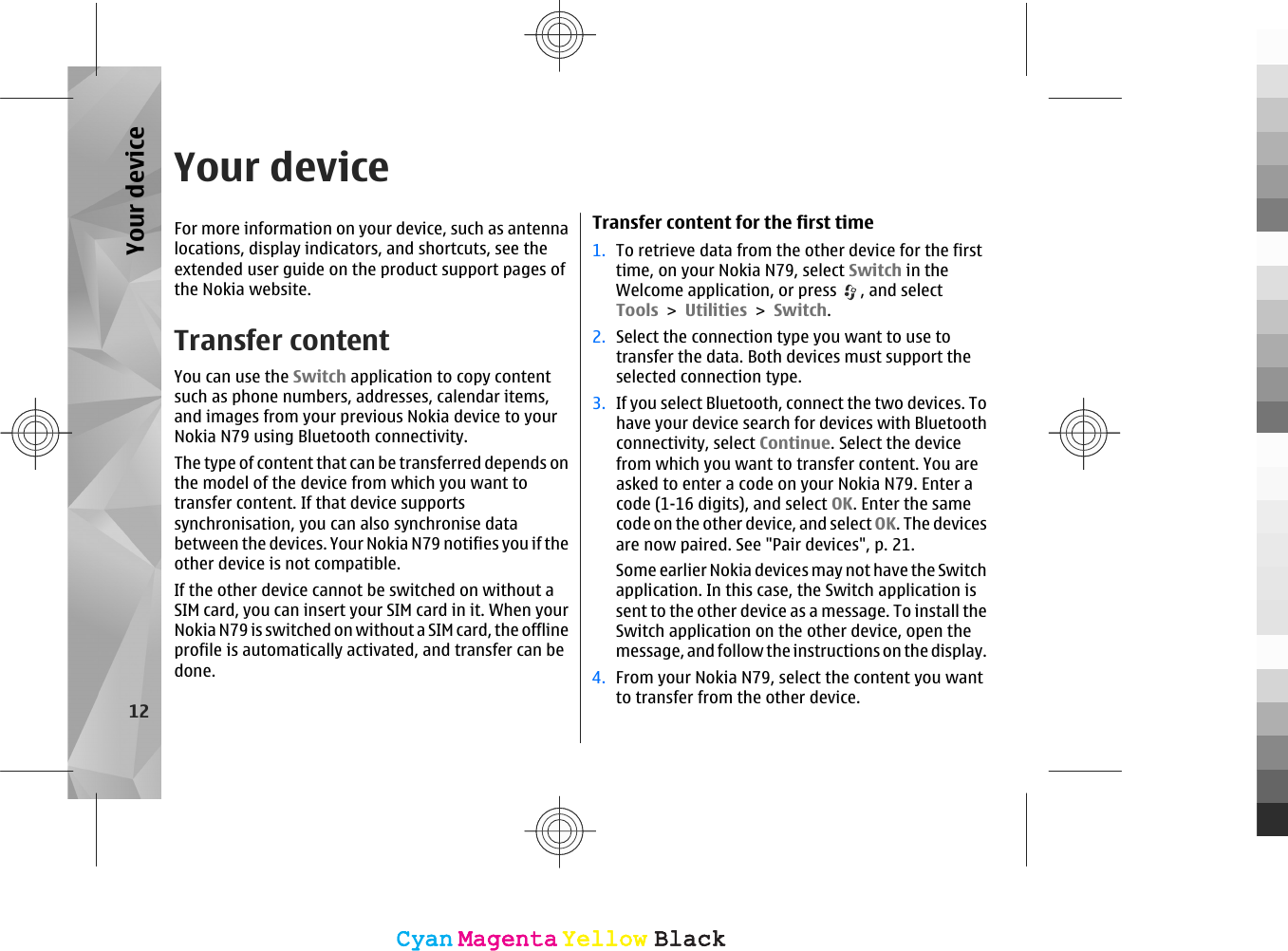 Your deviceFor more information on your device, such as antennalocations, display indicators, and shortcuts, see theextended user guide on the product support pages ofthe Nokia website.Transfer contentYou can use the Switch application to copy contentsuch as phone numbers, addresses, calendar items,and images from your previous Nokia device to yourNokia N79 using Bluetooth connectivity.The type of content that can be transferred depends onthe model of the device from which you want totransfer content. If that device supportssynchronisation, you can also synchronise databetween the devices. Your Nokia N79 notifies you if theother device is not compatible.If the other device cannot be switched on without aSIM card, you can insert your SIM card in it. When yourNokia N79 is switched on without a SIM card, the offlineprofile is automatically activated, and transfer can bedone.Transfer content for the first time1. To retrieve data from the other device for the firsttime, on your Nokia N79, select Switch in theWelcome application, or press  , and selectTools &gt; Utilities &gt; Switch.2. Select the connection type you want to use totransfer the data. Both devices must support theselected connection type.3. If you select Bluetooth, connect the two devices. Tohave your device search for devices with Bluetoothconnectivity, select Continue. Select the devicefrom which you want to transfer content. You areasked to enter a code on your Nokia N79. Enter acode (1-16 digits), and select OK. Enter the samecode on the other device, and select OK. The devicesare now paired. See &quot;Pair devices&quot;, p. 21.Some earlier Nokia devices may not have the Switchapplication. In this case, the Switch application issent to the other device as a message. To install theSwitch application on the other device, open themessage, and follow the instructions on the display.4. From your Nokia N79, select the content you wantto transfer from the other device.12Your deviceCyanCyanMagentaMagentaYellowYellowBlackBlackCyanCyanMagentaMagentaYellowYellowBlackBlack