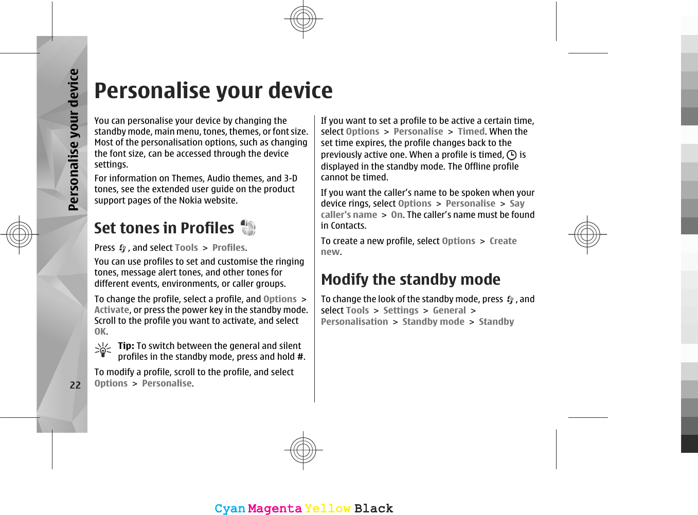 Personalise your deviceYou can personalise your device by changing thestandby mode, main menu, tones, themes, or font size.Most of the personalisation options, such as changingthe font size, can be accessed through the devicesettings.For information on Themes, Audio themes, and 3-Dtones, see the extended user guide on the productsupport pages of the Nokia website.Set tones in ProfilesPress  , and select Tools &gt; Profiles.You can use profiles to set and customise the ringingtones, message alert tones, and other tones fordifferent events, environments, or caller groups.To change the profile, select a profile, and Options &gt;Activate, or press the power key in the standby mode.Scroll to the profile you want to activate, and selectOK.Tip: To switch between the general and silentprofiles in the standby mode, press and hold #.To modify a profile, scroll to the profile, and selectOptions &gt; Personalise.If you want to set a profile to be active a certain time,select Options &gt; Personalise &gt; Timed. When theset time expires, the profile changes back to thepreviously active one. When a profile is timed,   isdisplayed in the standby mode. The Offline profilecannot be timed.If you want the caller’s name to be spoken when yourdevice rings, select Options &gt; Personalise &gt; Saycaller&apos;s name &gt; On. The caller’s name must be foundin Contacts.To create a new profile, select Options &gt; Createnew.Modify the standby modeTo change the look of the standby mode, press  , andselect Tools &gt; Settings &gt; General &gt;Personalisation &gt; Standby mode &gt; Standby22Personalise your deviceCyanCyanMagentaMagentaYellowYellowBlackBlackCyanCyanMagentaMagentaYellowYellowBlackBlack