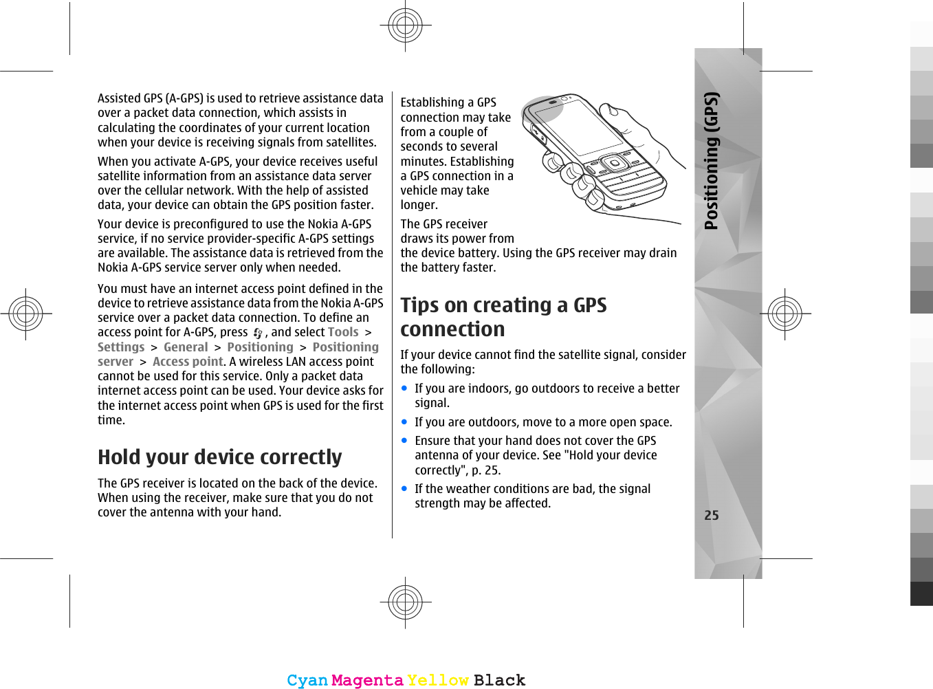 Assisted GPS (A-GPS) is used to retrieve assistance dataover a packet data connection, which assists incalculating the coordinates of your current locationwhen your device is receiving signals from satellites.When you activate A-GPS, your device receives usefulsatellite information from an assistance data serverover the cellular network. With the help of assisteddata, your device can obtain the GPS position faster.Your device is preconfigured to use the Nokia A-GPSservice, if no service provider-specific A-GPS settingsare available. The assistance data is retrieved from theNokia A-GPS service server only when needed.You must have an internet access point defined in thedevice to retrieve assistance data from the Nokia A-GPSservice over a packet data connection. To define anaccess point for A-GPS, press  , and select Tools &gt;Settings &gt; General &gt; Positioning &gt; Positioningserver &gt; Access point. A wireless LAN access pointcannot be used for this service. Only a packet datainternet access point can be used. Your device asks forthe internet access point when GPS is used for the firsttime.Hold your device correctlyThe GPS receiver is located on the back of the device.When using the receiver, make sure that you do notcover the antenna with your hand.Establishing a GPSconnection may takefrom a couple ofseconds to severalminutes. Establishinga GPS connection in avehicle may takelonger.The GPS receiverdraws its power fromthe device battery. Using the GPS receiver may drainthe battery faster.Tips on creating a GPSconnectionIf your device cannot find the satellite signal, considerthe following:●If you are indoors, go outdoors to receive a bettersignal.●If you are outdoors, move to a more open space.●Ensure that your hand does not cover the GPSantenna of your device. See &quot;Hold your devicecorrectly&quot;, p. 25.●If the weather conditions are bad, the signalstrength may be affected. 25Positioning (GPS)CyanCyanMagentaMagentaYellowYellowBlackBlackCyanCyanMagentaMagentaYellowYellowBlackBlack