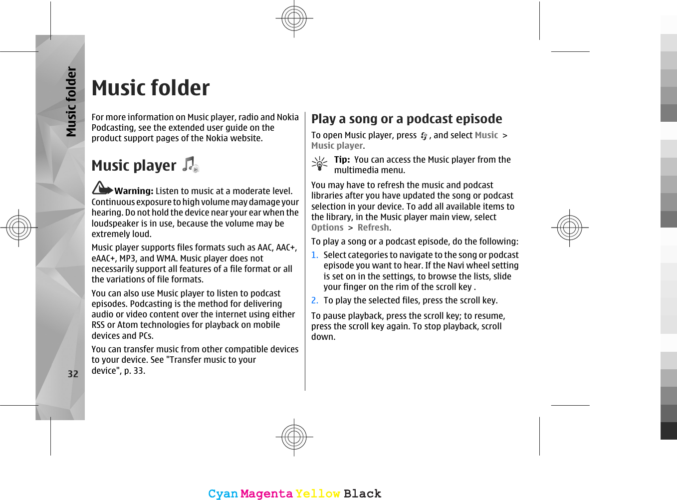 Music folderFor more information on Music player, radio and NokiaPodcasting, see the extended user guide on theproduct support pages of the Nokia website.Music playerWarning: Listen to music at a moderate level.Continuous exposure to high volume may damage yourhearing. Do not hold the device near your ear when theloudspeaker is in use, because the volume may beextremely loud.Music player supports files formats such as AAC, AAC+,eAAC+, MP3, and WMA. Music player does notnecessarily support all features of a file format or allthe variations of file formats.You can also use Music player to listen to podcastepisodes. Podcasting is the method for deliveringaudio or video content over the internet using eitherRSS or Atom technologies for playback on mobiledevices and PCs.You can transfer music from other compatible devicesto your device. See &quot;Transfer music to yourdevice&quot;, p. 33.Play a song or a podcast episodeTo open Music player, press  , and select Music &gt;Music player.Tip:  You can access the Music player from themultimedia menu.You may have to refresh the music and podcastlibraries after you have updated the song or podcastselection in your device. To add all available items tothe library, in the Music player main view, selectOptions &gt; Refresh.To play a song or a podcast episode, do the following:1. Select categories to navigate to the song or podcastepisode you want to hear. If the Navi wheel settingis set on in the settings, to browse the lists, slideyour finger on the rim of the scroll key .2. To play the selected files, press the scroll key.To pause playback, press the scroll key; to resume,press the scroll key again. To stop playback, scrolldown.32Music folderCyanCyanMagentaMagentaYellowYellowBlackBlackCyanCyanMagentaMagentaYellowYellowBlackBlack