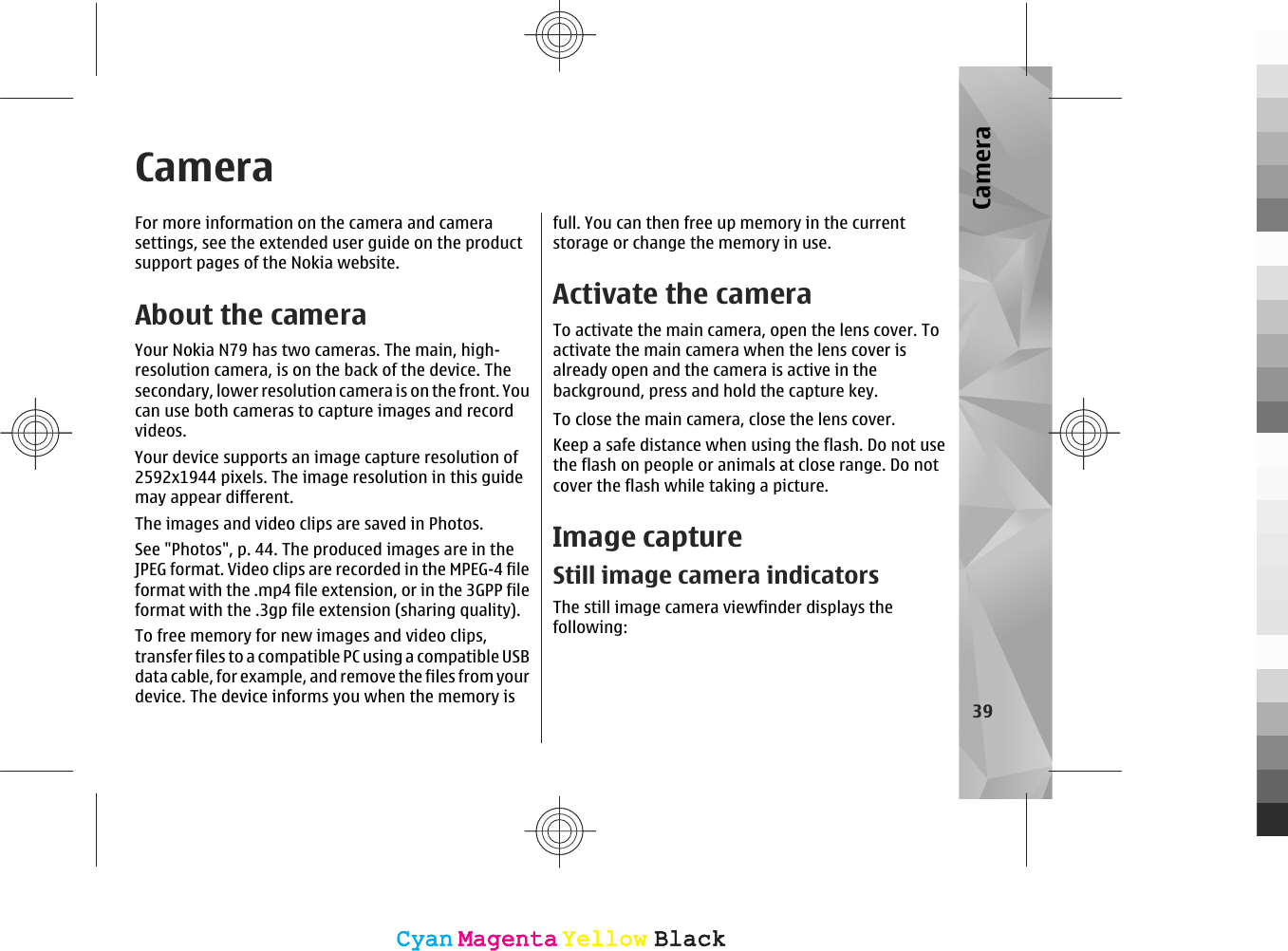 CameraFor more information on the camera and camerasettings, see the extended user guide on the productsupport pages of the Nokia website.About the cameraYour Nokia N79 has two cameras. The main, high-resolution camera, is on the back of the device. Thesecondary, lower resolution camera is on the front. Youcan use both cameras to capture images and recordvideos.Your device supports an image capture resolution of2592x1944 pixels. The image resolution in this guidemay appear different.The images and video clips are saved in Photos.See &quot;Photos&quot;, p. 44. The produced images are in theJPEG format. Video clips are recorded in the MPEG-4 fileformat with the .mp4 file extension, or in the 3GPP fileformat with the .3gp file extension (sharing quality).To free memory for new images and video clips,transfer files to a compatible PC using a compatible USBdata cable, for example, and remove the files from yourdevice. The device informs you when the memory isfull. You can then free up memory in the currentstorage or change the memory in use.Activate the cameraTo activate the main camera, open the lens cover. Toactivate the main camera when the lens cover isalready open and the camera is active in thebackground, press and hold the capture key.To close the main camera, close the lens cover.Keep a safe distance when using the flash. Do not usethe flash on people or animals at close range. Do notcover the flash while taking a picture.Image captureStill image camera indicatorsThe still image camera viewfinder displays thefollowing:39CameraCyanCyanMagentaMagentaYellowYellowBlackBlackCyanCyanMagentaMagentaYellowYellowBlackBlack