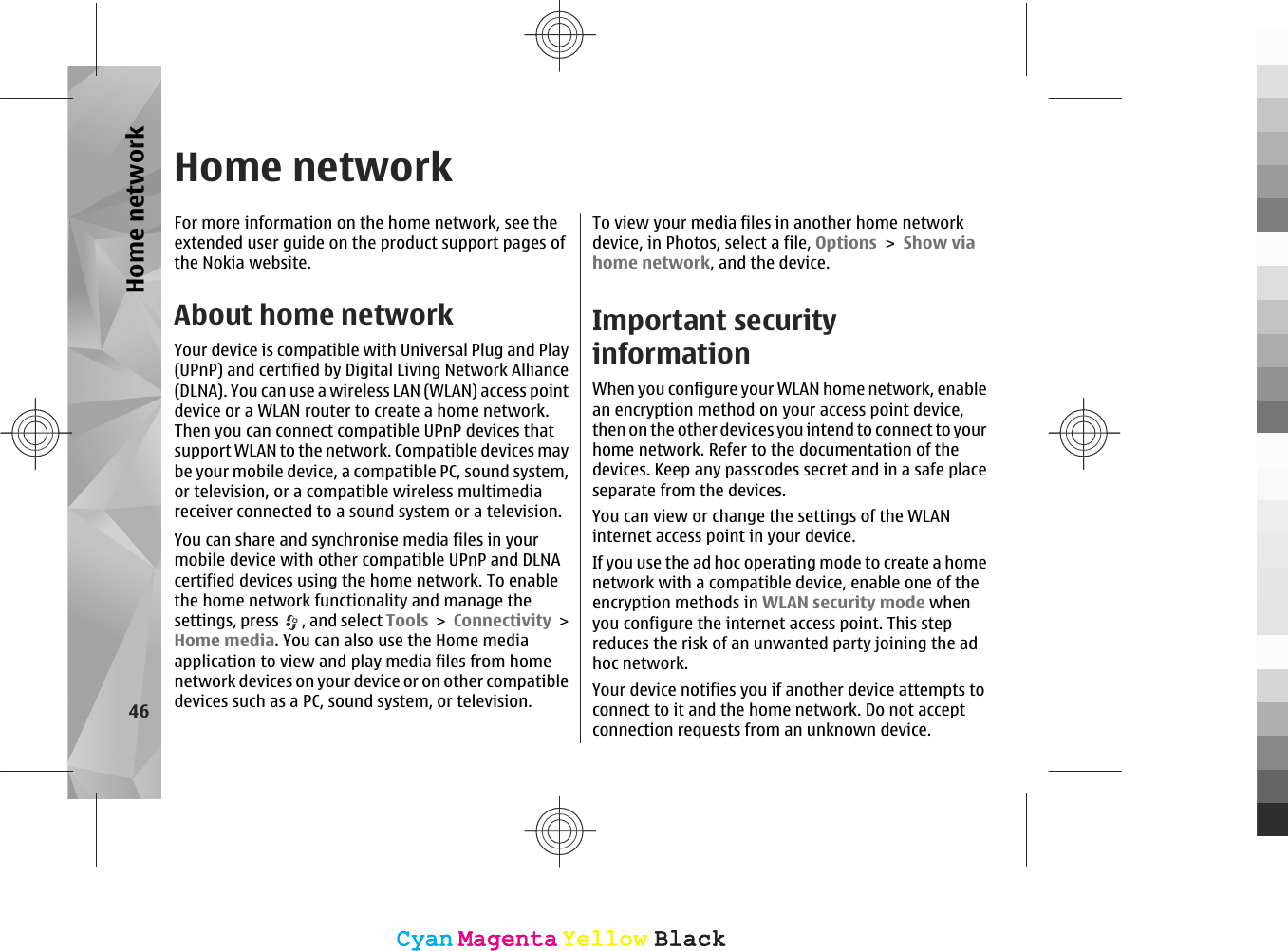 Home networkFor more information on the home network, see theextended user guide on the product support pages ofthe Nokia website.About home networkYour device is compatible with Universal Plug and Play(UPnP) and certified by Digital Living Network Alliance(DLNA). You can use a wireless LAN (WLAN) access pointdevice or a WLAN router to create a home network.Then you can connect compatible UPnP devices thatsupport WLAN to the network. Compatible devices maybe your mobile device, a compatible PC, sound system,or television, or a compatible wireless multimediareceiver connected to a sound system or a television.You can share and synchronise media files in yourmobile device with other compatible UPnP and DLNAcertified devices using the home network. To enablethe home network functionality and manage thesettings, press  , and select Tools &gt; Connectivity &gt;Home media. You can also use the Home mediaapplication to view and play media files from homenetwork devices on your device or on other compatibledevices such as a PC, sound system, or television.To view your media files in another home networkdevice, in Photos, select a file, Options &gt; Show viahome network, and the device.Important securityinformationWhen you configure your WLAN home network, enablean encryption method on your access point device,then on the other devices you intend to connect to yourhome network. Refer to the documentation of thedevices. Keep any passcodes secret and in a safe placeseparate from the devices.You can view or change the settings of the WLANinternet access point in your device.If you use the ad hoc operating mode to create a homenetwork with a compatible device, enable one of theencryption methods in WLAN security mode whenyou configure the internet access point. This stepreduces the risk of an unwanted party joining the adhoc network.Your device notifies you if another device attempts toconnect to it and the home network. Do not acceptconnection requests from an unknown device.46Home networkCyanCyanMagentaMagentaYellowYellowBlackBlackCyanCyanMagentaMagentaYellowYellowBlackBlack