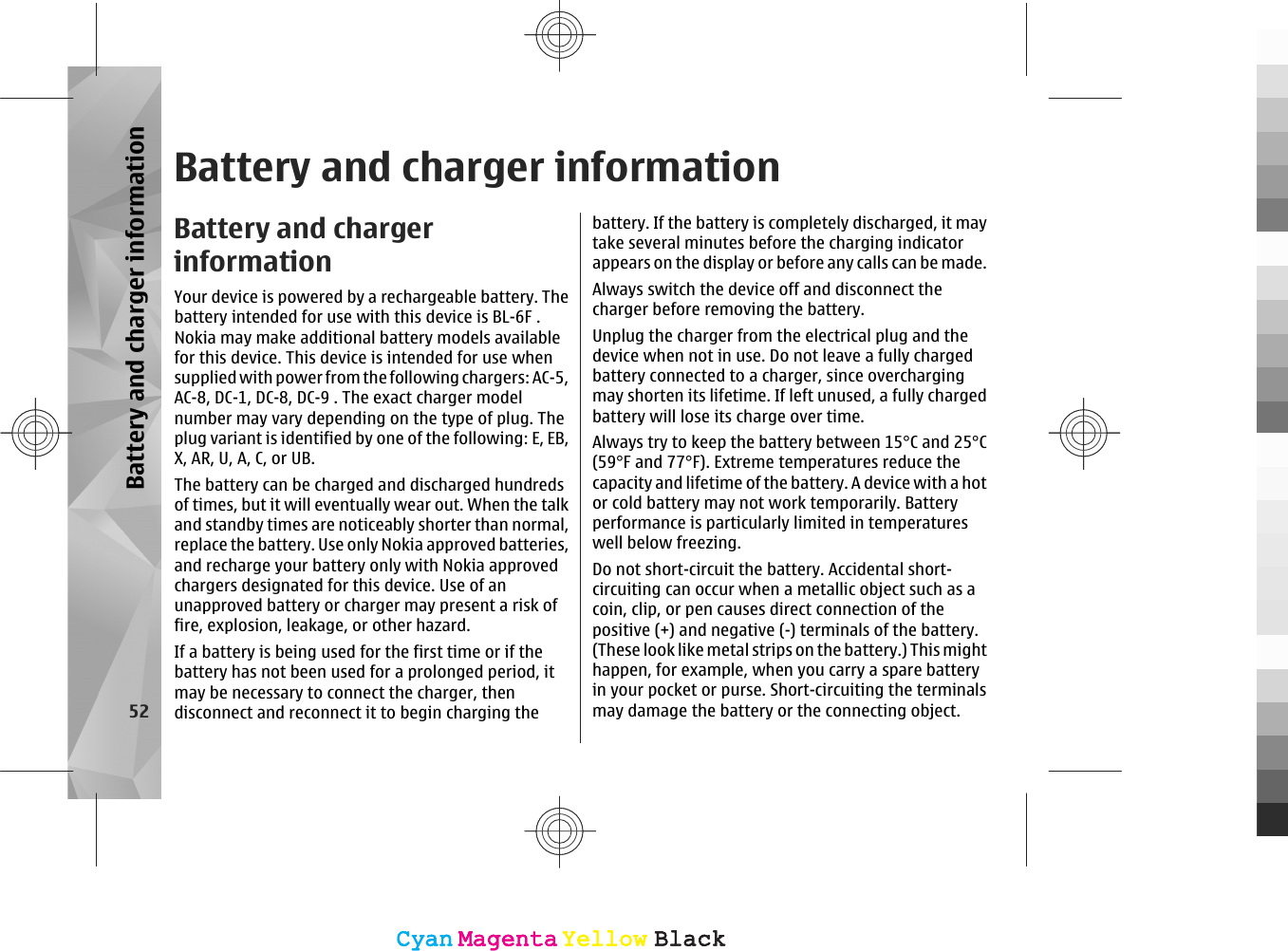 Battery and charger informationBattery and chargerinformationYour device is powered by a rechargeable battery. Thebattery intended for use with this device is BL-6F .Nokia may make additional battery models availablefor this device. This device is intended for use whensupplied with power from the following chargers: AC-5,AC-8, DC-1, DC-8, DC-9 . The exact charger modelnumber may vary depending on the type of plug. Theplug variant is identified by one of the following: E, EB,X, AR, U, A, C, or UB.The battery can be charged and discharged hundredsof times, but it will eventually wear out. When the talkand standby times are noticeably shorter than normal,replace the battery. Use only Nokia approved batteries,and recharge your battery only with Nokia approvedchargers designated for this device. Use of anunapproved battery or charger may present a risk offire, explosion, leakage, or other hazard.If a battery is being used for the first time or if thebattery has not been used for a prolonged period, itmay be necessary to connect the charger, thendisconnect and reconnect it to begin charging thebattery. If the battery is completely discharged, it maytake several minutes before the charging indicatorappears on the display or before any calls can be made.Always switch the device off and disconnect thecharger before removing the battery.Unplug the charger from the electrical plug and thedevice when not in use. Do not leave a fully chargedbattery connected to a charger, since overchargingmay shorten its lifetime. If left unused, a fully chargedbattery will lose its charge over time.Always try to keep the battery between 15°C and 25°C(59°F and 77°F). Extreme temperatures reduce thecapacity and lifetime of the battery. A device with a hotor cold battery may not work temporarily. Batteryperformance is particularly limited in temperatureswell below freezing.Do not short-circuit the battery. Accidental short-circuiting can occur when a metallic object such as acoin, clip, or pen causes direct connection of thepositive (+) and negative (-) terminals of the battery.(These look like metal strips on the battery.) This mighthappen, for example, when you carry a spare batteryin your pocket or purse. Short-circuiting the terminalsmay damage the battery or the connecting object.52Battery and charger informationCyanCyanMagentaMagentaYellowYellowBlackBlackCyanCyanMagentaMagentaYellowYellowBlackBlack