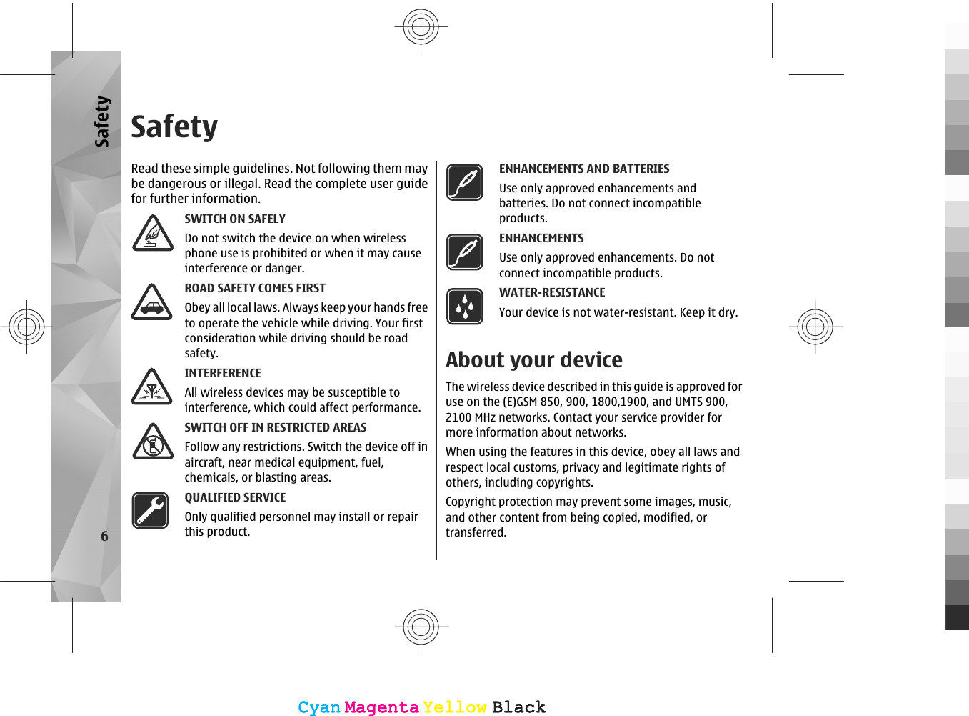 SafetyRead these simple guidelines. Not following them maybe dangerous or illegal. Read the complete user guidefor further information.SWITCH ON SAFELYDo not switch the device on when wirelessphone use is prohibited or when it may causeinterference or danger.ROAD SAFETY COMES FIRSTObey all local laws. Always keep your hands freeto operate the vehicle while driving. Your firstconsideration while driving should be roadsafety.INTERFERENCEAll wireless devices may be susceptible tointerference, which could affect performance.SWITCH OFF IN RESTRICTED AREASFollow any restrictions. Switch the device off inaircraft, near medical equipment, fuel,chemicals, or blasting areas.QUALIFIED SERVICEOnly qualified personnel may install or repairthis product.ENHANCEMENTS AND BATTERIESUse only approved enhancements andbatteries. Do not connect incompatibleproducts.ENHANCEMENTSUse only approved enhancements. Do notconnect incompatible products.WATER-RESISTANCEYour device is not water-resistant. Keep it dry.About your deviceThe wireless device described in this guide is approved foruse on the (E)GSM 850, 900, 1800,1900, and UMTS 900,2100 MHz networks. Contact your service provider formore information about networks.When using the features in this device, obey all laws andrespect local customs, privacy and legitimate rights ofothers, including copyrights.Copyright protection may prevent some images, music,and other content from being copied, modified, ortransferred.6SafetyCyanCyanMagentaMagentaYellowYellowBlackBlackCyanCyanMagentaMagentaYellowYellowBlackBlack