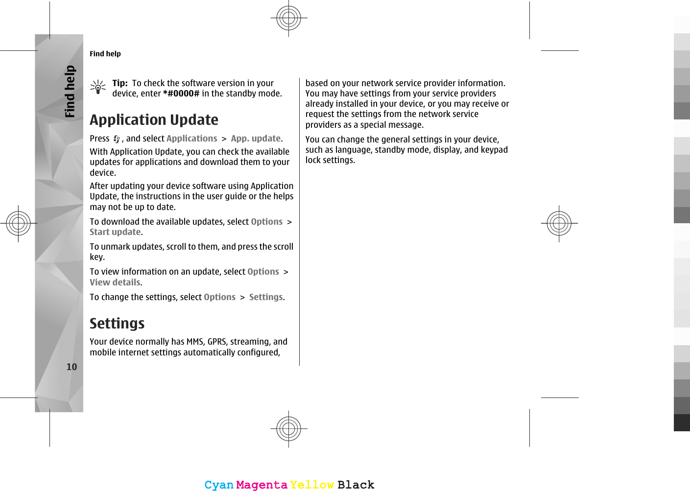 Tip:  To check the software version in yourdevice, enter *#0000# in the standby mode.Application UpdatePress  , and select Applications &gt; App. update.With Application Update, you can check the availableupdates for applications and download them to yourdevice.After updating your device software using ApplicationUpdate, the instructions in the user guide or the helpsmay not be up to date.To download the available updates, select Options &gt;Start update.To unmark updates, scroll to them, and press the scrollkey.To view information on an update, select Options &gt;View details.To change the settings, select Options &gt; Settings.SettingsYour device normally has MMS, GPRS, streaming, andmobile internet settings automatically configured,based on your network service provider information.You may have settings from your service providersalready installed in your device, or you may receive orrequest the settings from the network serviceproviders as a special message.You can change the general settings in your device,such as language, standby mode, display, and keypadlock settings.Find help10Find helpCyanCyanMagentaMagentaYellowYellowBlackBlackCyanCyanMagentaMagentaYellowYellowBlackBlack