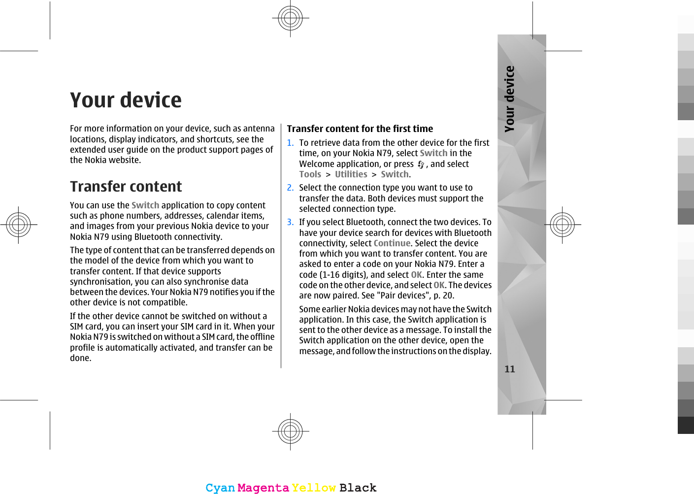 Your deviceFor more information on your device, such as antennalocations, display indicators, and shortcuts, see theextended user guide on the product support pages ofthe Nokia website.Transfer contentYou can use the Switch application to copy contentsuch as phone numbers, addresses, calendar items,and images from your previous Nokia device to yourNokia N79 using Bluetooth connectivity.The type of content that can be transferred depends onthe model of the device from which you want totransfer content. If that device supportssynchronisation, you can also synchronise databetween the devices. Your Nokia N79 notifies you if theother device is not compatible.If the other device cannot be switched on without aSIM card, you can insert your SIM card in it. When yourNokia N79 is switched on without a SIM card, the offlineprofile is automatically activated, and transfer can bedone.Transfer content for the first time1. To retrieve data from the other device for the firsttime, on your Nokia N79, select Switch in theWelcome application, or press  , and selectTools &gt; Utilities &gt; Switch.2. Select the connection type you want to use totransfer the data. Both devices must support theselected connection type.3. If you select Bluetooth, connect the two devices. Tohave your device search for devices with Bluetoothconnectivity, select Continue. Select the devicefrom which you want to transfer content. You areasked to enter a code on your Nokia N79. Enter acode (1-16 digits), and select OK. Enter the samecode on the other device, and select OK. The devicesare now paired. See &quot;Pair devices&quot;, p. 20.Some earlier Nokia devices may not have the Switchapplication. In this case, the Switch application issent to the other device as a message. To install theSwitch application on the other device, open themessage, and follow the instructions on the display.11Your deviceCyanCyanMagentaMagentaYellowYellowBlackBlackCyanCyanMagentaMagentaYellowYellowBlackBlack