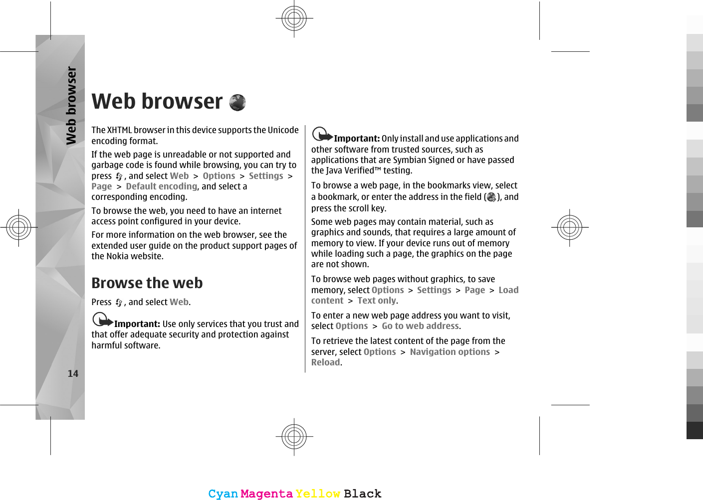 Web browserThe XHTML browser in this device supports the Unicodeencoding format.If the web page is unreadable or not supported andgarbage code is found while browsing, you can try topress  , and select Web &gt; Options &gt; Settings &gt;Page &gt; Default encoding, and select acorresponding encoding.To browse the web, you need to have an internetaccess point configured in your device.For more information on the web browser, see theextended user guide on the product support pages ofthe Nokia website.Browse the webPress  , and select Web.Important: Use only services that you trust andthat offer adequate security and protection againstharmful software.Important: Only install and use applications andother software from trusted sources, such asapplications that are Symbian Signed or have passedthe Java Verified™ testing.To browse a web page, in the bookmarks view, selecta bookmark, or enter the address in the field ( ), andpress the scroll key.Some web pages may contain material, such asgraphics and sounds, that requires a large amount ofmemory to view. If your device runs out of memorywhile loading such a page, the graphics on the pageare not shown.To browse web pages without graphics, to savememory, select Options &gt; Settings &gt; Page &gt; Loadcontent &gt; Text only.To enter a new web page address you want to visit,select Options &gt; Go to web address.To retrieve the latest content of the page from theserver, select Options &gt; Navigation options &gt;Reload.14Web browserCyanCyanMagentaMagentaYellowYellowBlackBlackCyanCyanMagentaMagentaYellowYellowBlackBlack