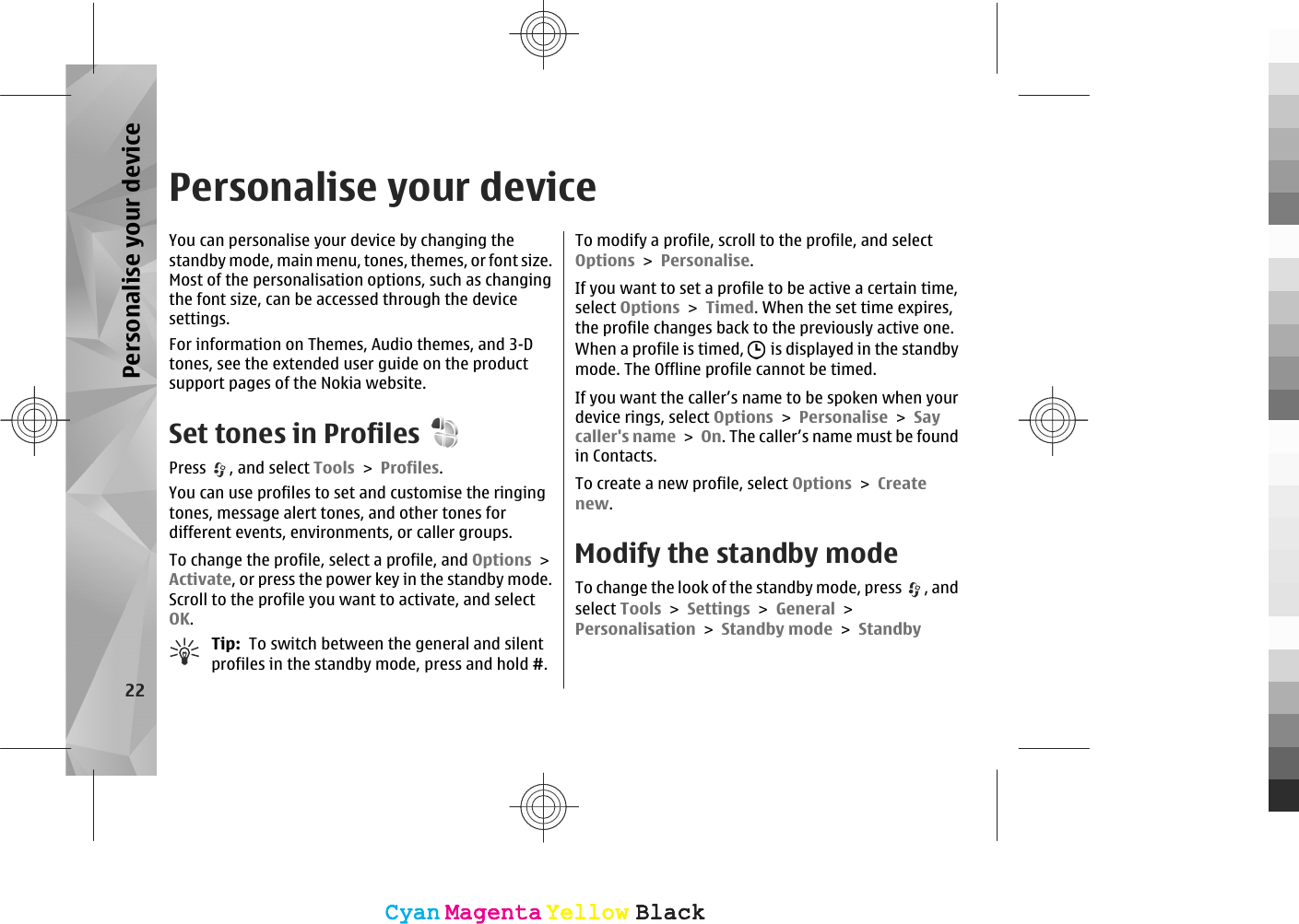 Personalise your deviceYou can personalise your device by changing thestandby mode, main menu, tones, themes, or font size.Most of the personalisation options, such as changingthe font size, can be accessed through the devicesettings.For information on Themes, Audio themes, and 3-Dtones, see the extended user guide on the productsupport pages of the Nokia website.Set tones in ProfilesPress  , and select Tools &gt; Profiles.You can use profiles to set and customise the ringingtones, message alert tones, and other tones fordifferent events, environments, or caller groups.To change the profile, select a profile, and Options &gt;Activate, or press the power key in the standby mode.Scroll to the profile you want to activate, and selectOK.Tip:  To switch between the general and silentprofiles in the standby mode, press and hold #.To modify a profile, scroll to the profile, and selectOptions &gt; Personalise.If you want to set a profile to be active a certain time,select Options &gt; Timed. When the set time expires,the profile changes back to the previously active one.When a profile is timed,   is displayed in the standbymode. The Offline profile cannot be timed.If you want the caller’s name to be spoken when yourdevice rings, select Options &gt; Personalise &gt; Saycaller&apos;s name &gt; On. The caller’s name must be foundin Contacts.To create a new profile, select Options &gt; Createnew.Modify the standby modeTo change the look of the standby mode, press  , andselect Tools &gt; Settings &gt; General &gt;Personalisation &gt; Standby mode &gt; Standby22Personalise your deviceCyanCyanMagentaMagentaYellowYellowBlackBlackCyanCyanMagentaMagentaYellowYellowBlackBlack