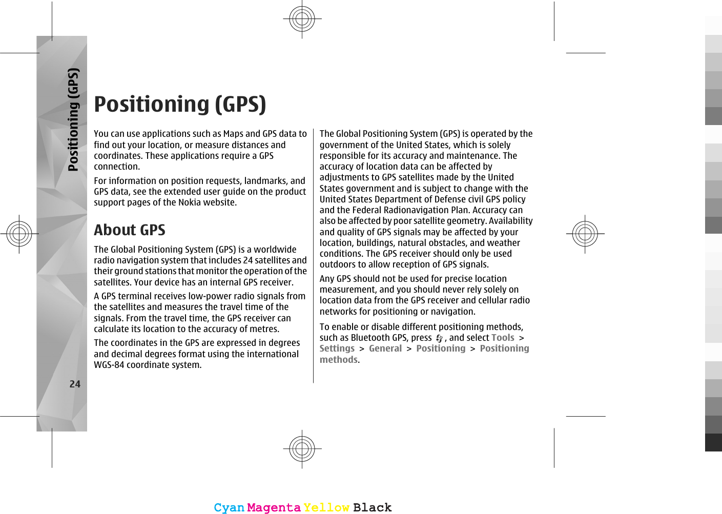 Positioning (GPS)You can use applications such as Maps and GPS data tofind out your location, or measure distances andcoordinates. These applications require a GPSconnection.For information on position requests, landmarks, andGPS data, see the extended user guide on the productsupport pages of the Nokia website.About GPSThe Global Positioning System (GPS) is a worldwideradio navigation system that includes 24 satellites andtheir ground stations that monitor the operation of thesatellites. Your device has an internal GPS receiver.A GPS terminal receives low-power radio signals fromthe satellites and measures the travel time of thesignals. From the travel time, the GPS receiver cancalculate its location to the accuracy of metres.The coordinates in the GPS are expressed in degreesand decimal degrees format using the internationalWGS-84 coordinate system.The Global Positioning System (GPS) is operated by thegovernment of the United States, which is solelyresponsible for its accuracy and maintenance. Theaccuracy of location data can be affected byadjustments to GPS satellites made by the UnitedStates government and is subject to change with theUnited States Department of Defense civil GPS policyand the Federal Radionavigation Plan. Accuracy canalso be affected by poor satellite geometry. Availabilityand quality of GPS signals may be affected by yourlocation, buildings, natural obstacles, and weatherconditions. The GPS receiver should only be usedoutdoors to allow reception of GPS signals.Any GPS should not be used for precise locationmeasurement, and you should never rely solely onlocation data from the GPS receiver and cellular radionetworks for positioning or navigation.To enable or disable different positioning methods,such as Bluetooth GPS, press  , and select Tools &gt;Settings &gt; General &gt; Positioning &gt; Positioningmethods.24Positioning (GPS)CyanCyanMagentaMagentaYellowYellowBlackBlackCyanCyanMagentaMagentaYellowYellowBlackBlack