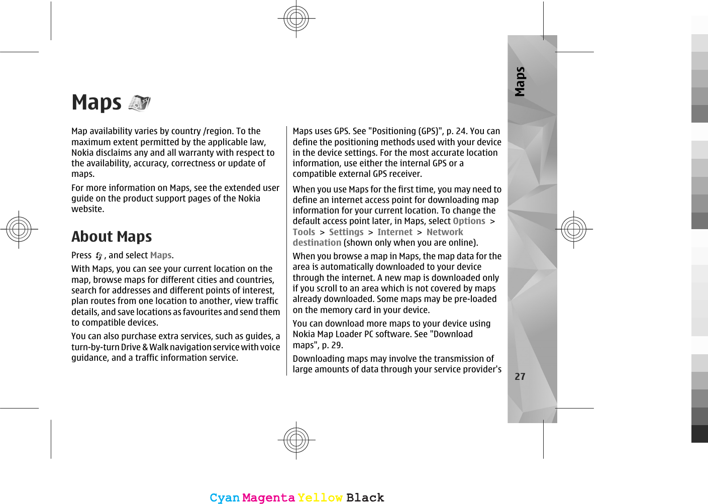 MapsMap availability varies by country /region. To themaximum extent permitted by the applicable law,Nokia disclaims any and all warranty with respect tothe availability, accuracy, correctness or update ofmaps.For more information on Maps, see the extended userguide on the product support pages of the Nokiawebsite.About MapsPress  , and select Maps.With Maps, you can see your current location on themap, browse maps for different cities and countries,search for addresses and different points of interest,plan routes from one location to another, view trafficdetails, and save locations as favourites and send themto compatible devices.You can also purchase extra services, such as guides, aturn-by-turn Drive &amp; Walk navigation service with voiceguidance, and a traffic information service.Maps uses GPS. See &quot;Positioning (GPS)&quot;, p. 24. You candefine the positioning methods used with your devicein the device settings. For the most accurate locationinformation, use either the internal GPS or acompatible external GPS receiver.When you use Maps for the first time, you may need todefine an internet access point for downloading mapinformation for your current location. To change thedefault access point later, in Maps, select Options &gt;Tools &gt; Settings &gt; Internet &gt; Networkdestination (shown only when you are online).When you browse a map in Maps, the map data for thearea is automatically downloaded to your devicethrough the internet. A new map is downloaded onlyif you scroll to an area which is not covered by mapsalready downloaded. Some maps may be pre-loadedon the memory card in your device.You can download more maps to your device usingNokia Map Loader PC software. See &quot;Downloadmaps&quot;, p. 29.Downloading maps may involve the transmission oflarge amounts of data through your service provider&apos;s 27MapsCyanCyanMagentaMagentaYellowYellowBlackBlackCyanCyanMagentaMagentaYellowYellowBlackBlack