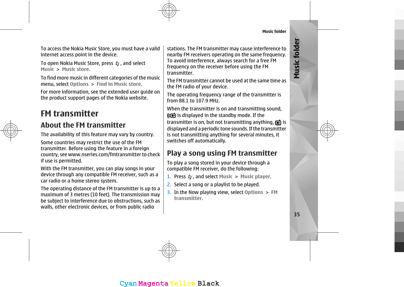 To access the Nokia Music Store, you must have a validinternet access point in the device.To open Nokia Music Store, press  , and selectMusic &gt; Music store.To find more music in different categories of the musicmenu, select Options &gt; Find in Music store.For more information, see the extended user guide onthe product support pages of the Nokia website.FM transmitterAbout the FM transmitterThe availability of this feature may vary by country.Some countries may restrict the use of the FMtransmitter. Before using the feature in a foreigncountry, see www.nseries.com/fmtransmitter to checkif use is permitted.With the FM transmitter, you can play songs in yourdevice through any compatible FM receiver, such as acar radio or a home stereo system.The operating distance of the FM transmitter is up to amaximum of 3 metres (10 feet). The transmission maybe subject to interference due to obstructions, such aswalls, other electronic devices, or from public radiostations. The FM transmitter may cause interference tonearby FM receivers operating on the same frequency.To avoid interference, always search for a free FMfrequency on the receiver before using the FMtransmitter.The FM transmitter cannot be used at the same time asthe FM radio of your device.The operating frequency range of the transmitter isfrom 88.1 to 107.9 MHz.When the transmitter is on and transmitting sound, is displayed in the standby mode. If thetransmitter is on, but not transmitting anything,   isdisplayed and a periodic tone sounds. If the transmitteris not transmitting anything for several minutes, itswitches off automatically.Play a song using FM transmitterTo play a song stored in your device through acompatible FM receiver, do the following:1. Press  , and select Music &gt; Music player.2. Select a song or a playlist to be played.3. In the Now playing view, select Options &gt; FMtransmitter.Music folder35Music folderCyanCyanMagentaMagentaYellowYellowBlackBlackCyanCyanMagentaMagentaYellowYellowBlackBlack