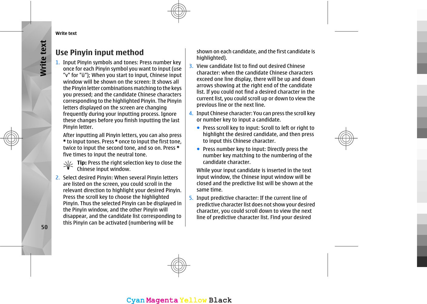Use Pinyin input method1. Input Pinyin symbols and tones: Press number keyonce for each Pinyin symbol you want to input (use&quot;v&quot; for &quot;ü&quot;); When you start to input, Chinese inputwindow will be shown on the screen: It shows allthe Pinyin letter combinations matching to the keysyou pressed; and the candidate Chinese characterscorresponding to the highlighted Pinyin. The Pinyinletters displayed on the screen are changingfrequently during your inputting process. Ignorethese changes before you finish inputting the lastPinyin letter.After inputting all Pinyin letters, you can also press* to input tones. Press * once to input the first tone,twice to input the second tone, and so on. Press *five times to input the neutral tone.Tip: Press the right selection key to close theChinese input window.2. Select desired Pinyin: When several Pinyin lettersare listed on the screen, you could scroll in therelevant direction to highlight your desired Pinyin.Press the scroll key to choose the highlightedPinyin. Thus the selected Pinyin can be displayed inthe Pinyin window, and the other Pinyin willdisappear, and the candidate list corresponding tothis Pinyin can be activated (numbering will beshown on each candidate, and the first candidate ishighlighted).3. View candidate list to find out desired Chinesecharacter: when the candidate Chinese charactersexceed one line display, there will be up and downarrows showing at the right end of the candidatelist. If you could not find a desired character in thecurrent list, you could scroll up or down to view theprevious line or the next line.4. Input Chinese character: You can press the scroll keyor number key to input a candidate.●Press scroll key to input: Scroll to left or right tohighlight the desired candidate, and then pressto input this Chinese character.●Press number key to input: Directly press thenumber key matching to the numbering of thecandidate character.While your input candidate is inserted in the textinput window, the Chinese input window will beclosed and the predictive list will be shown at thesame time.5. Input predictive character: If the current line ofpredictive character list does not show your desiredcharacter, you could scroll down to view the nextline of predictive character list. Find your desiredWrite text50Write textCyanCyanMagentaMagentaYellowYellowBlackBlackCyanCyanMagentaMagentaYellowYellowBlackBlack