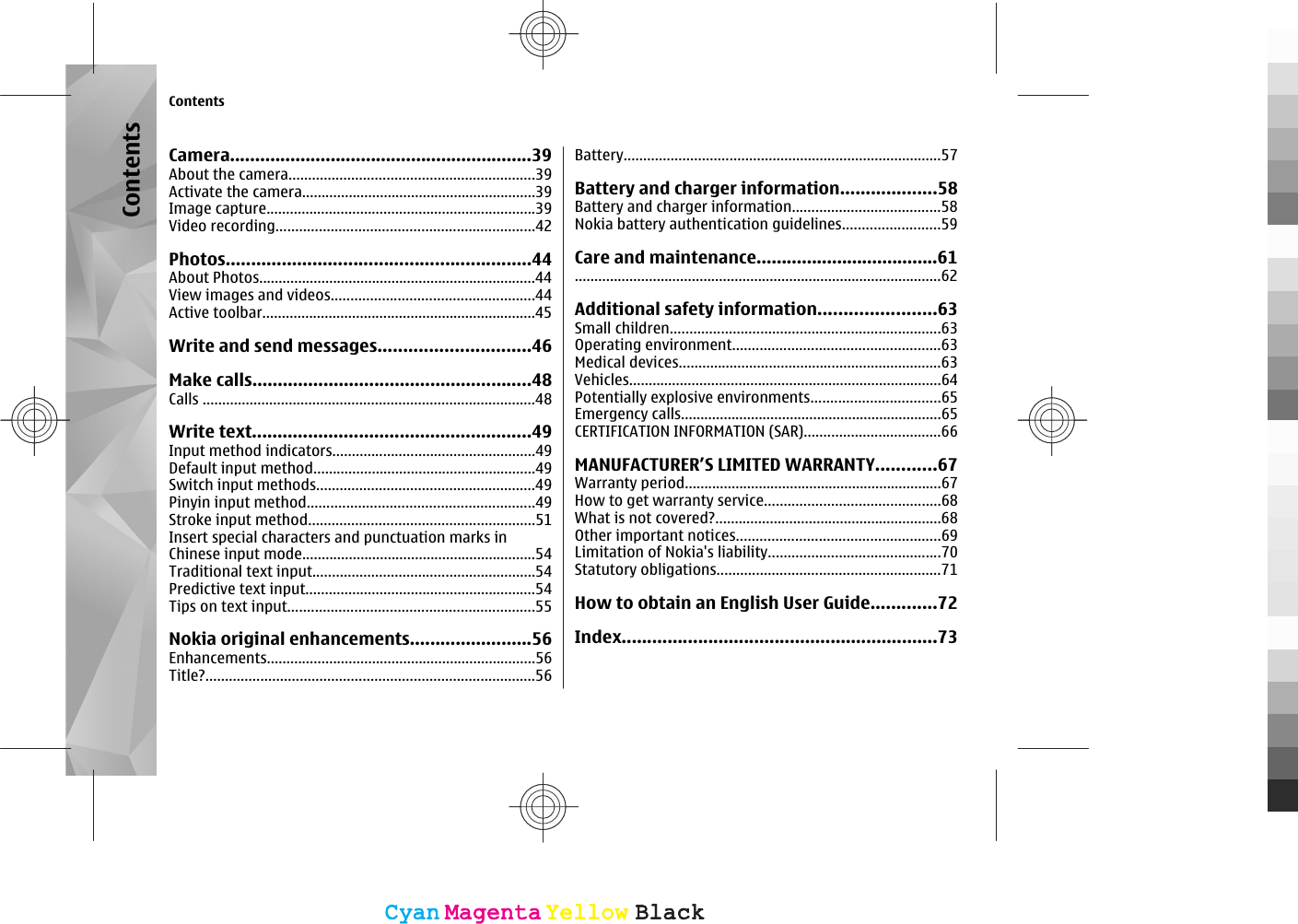 Camera............................................................39About the camera...............................................................39Activate the camera............................................................39Image capture.....................................................................39Video recording..................................................................42Photos............................................................44About Photos.......................................................................44View images and videos....................................................44Active toolbar......................................................................45Write and send messages..............................46Make calls.......................................................48Calls .....................................................................................48Write text.......................................................49Input method indicators....................................................49Default input method.........................................................49Switch input methods........................................................49Pinyin input method..........................................................49Stroke input method..........................................................51Insert special characters and punctuation marks inChinese input mode............................................................54Traditional text input.........................................................54Predictive text input...........................................................54Tips on text input...............................................................55Nokia original enhancements........................56Enhancements.....................................................................56Title?....................................................................................56Battery.................................................................................57Battery and charger information...................58Battery and charger information......................................58Nokia battery authentication guidelines.........................59Care and maintenance....................................61..............................................................................................62Additional safety information.......................63Small children.....................................................................63Operating environment.....................................................63Medical devices...................................................................63Vehicles................................................................................64Potentially explosive environments.................................65Emergency calls...................................................................65CERTIFICATION INFORMATION (SAR)...................................66MANUFACTURER’S LIMITED WARRANTY............67Warranty period..................................................................67How to get warranty service.............................................68What is not covered?..........................................................68Other important notices....................................................69Limitation of Nokia&apos;s liability............................................70Statutory obligations.........................................................71How to obtain an English User Guide.............72Index..............................................................73ContentsContentsCyanCyanMagentaMagentaYellowYellowBlackBlackCyanCyanMagentaMagentaYellowYellowBlackBlack