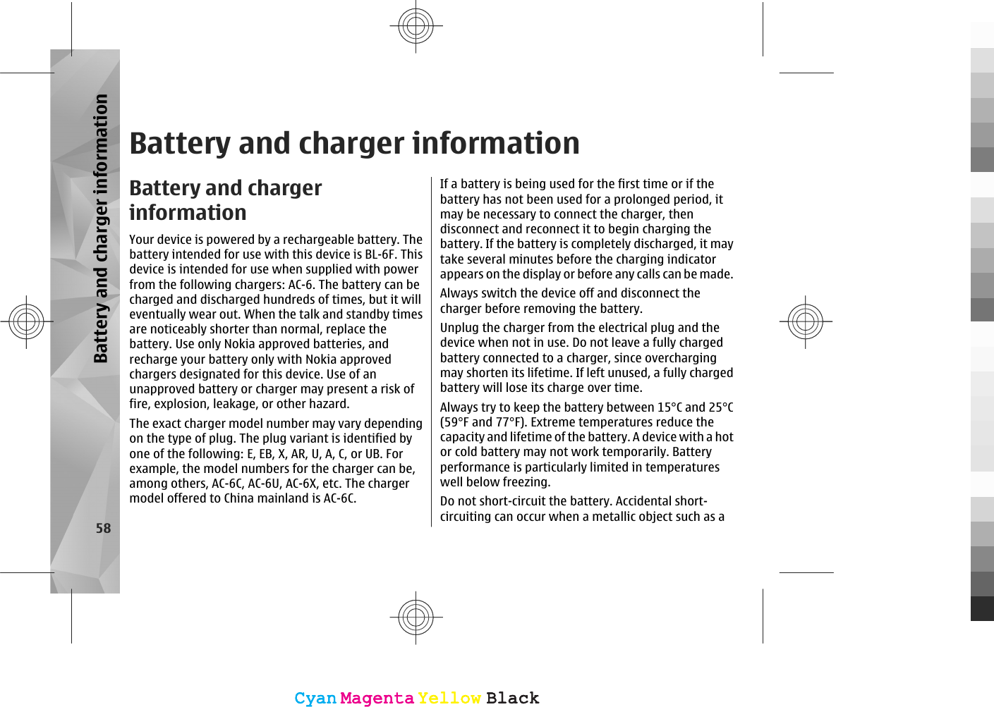 Battery and charger informationBattery and chargerinformationYour device is powered by a rechargeable battery. Thebattery intended for use with this device is BL-6F. Thisdevice is intended for use when supplied with powerfrom the following chargers: AC-6. The battery can becharged and discharged hundreds of times, but it willeventually wear out. When the talk and standby timesare noticeably shorter than normal, replace thebattery. Use only Nokia approved batteries, andrecharge your battery only with Nokia approvedchargers designated for this device. Use of anunapproved battery or charger may present a risk offire, explosion, leakage, or other hazard.The exact charger model number may vary dependingon the type of plug. The plug variant is identified byone of the following: E, EB, X, AR, U, A, C, or UB. Forexample, the model numbers for the charger can be,among others, AC-6C, AC-6U, AC-6X, etc. The chargermodel offered to China mainland is AC-6C.If a battery is being used for the first time or if thebattery has not been used for a prolonged period, itmay be necessary to connect the charger, thendisconnect and reconnect it to begin charging thebattery. If the battery is completely discharged, it maytake several minutes before the charging indicatorappears on the display or before any calls can be made.Always switch the device off and disconnect thecharger before removing the battery.Unplug the charger from the electrical plug and thedevice when not in use. Do not leave a fully chargedbattery connected to a charger, since overchargingmay shorten its lifetime. If left unused, a fully chargedbattery will lose its charge over time.Always try to keep the battery between 15°C and 25°C(59°F and 77°F). Extreme temperatures reduce thecapacity and lifetime of the battery. A device with a hotor cold battery may not work temporarily. Batteryperformance is particularly limited in temperatureswell below freezing.Do not short-circuit the battery. Accidental short-circuiting can occur when a metallic object such as a58Battery and charger informationCyanCyanMagentaMagentaYellowYellowBlackBlackCyanCyanMagentaMagentaYellowYellowBlackBlack