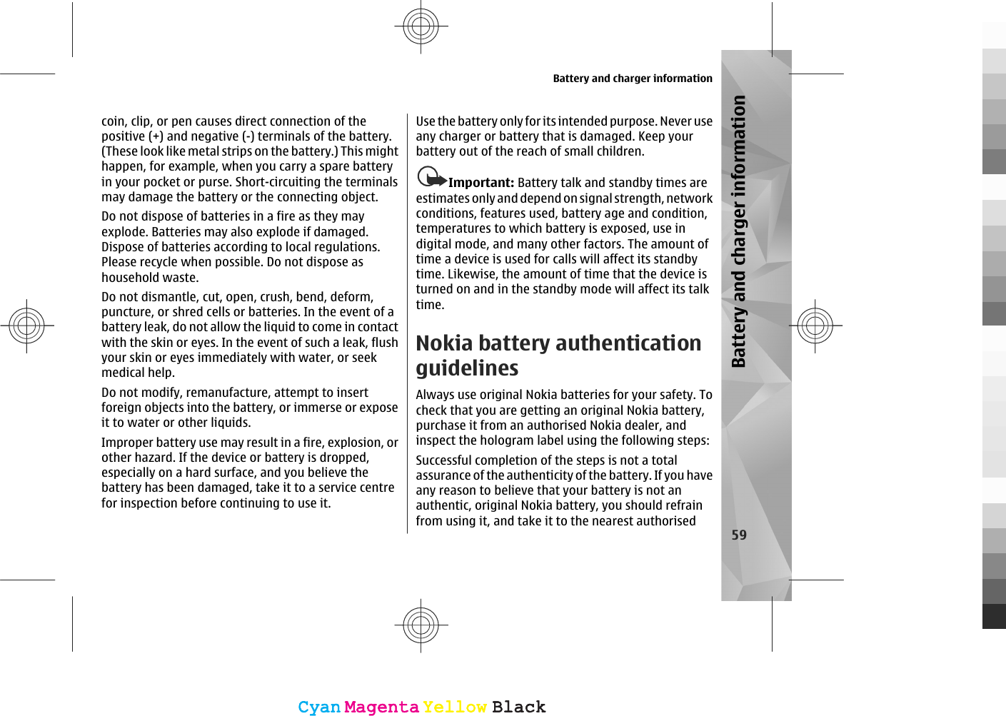 coin, clip, or pen causes direct connection of thepositive (+) and negative (-) terminals of the battery.(These look like metal strips on the battery.) This mighthappen, for example, when you carry a spare batteryin your pocket or purse. Short-circuiting the terminalsmay damage the battery or the connecting object.Do not dispose of batteries in a fire as they mayexplode. Batteries may also explode if damaged.Dispose of batteries according to local regulations.Please recycle when possible. Do not dispose ashousehold waste.Do not dismantle, cut, open, crush, bend, deform,puncture, or shred cells or batteries. In the event of abattery leak, do not allow the liquid to come in contactwith the skin or eyes. In the event of such a leak, flushyour skin or eyes immediately with water, or seekmedical help.Do not modify, remanufacture, attempt to insertforeign objects into the battery, or immerse or exposeit to water or other liquids.Improper battery use may result in a fire, explosion, orother hazard. If the device or battery is dropped,especially on a hard surface, and you believe thebattery has been damaged, take it to a service centrefor inspection before continuing to use it.Use the battery only for its intended purpose. Never useany charger or battery that is damaged. Keep yourbattery out of the reach of small children.Important: Battery talk and standby times areestimates only and depend on signal strength, networkconditions, features used, battery age and condition,temperatures to which battery is exposed, use indigital mode, and many other factors. The amount oftime a device is used for calls will affect its standbytime. Likewise, the amount of time that the device isturned on and in the standby mode will affect its talktime.Nokia battery authenticationguidelinesAlways use original Nokia batteries for your safety. Tocheck that you are getting an original Nokia battery,purchase it from an authorised Nokia dealer, andinspect the hologram label using the following steps:Successful completion of the steps is not a totalassurance of the authenticity of the battery. If you haveany reason to believe that your battery is not anauthentic, original Nokia battery, you should refrainfrom using it, and take it to the nearest authorisedBattery and charger information59Battery and charger informationCyanCyanMagentaMagentaYellowYellowBlackBlackCyanCyanMagentaMagentaYellowYellowBlackBlack