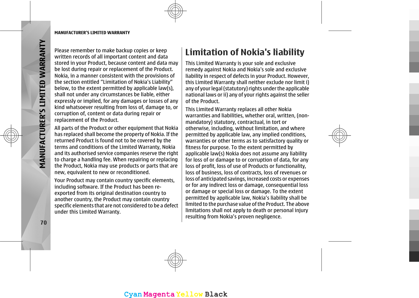 Please remember to make backup copies or keepwritten records of all important content and datastored in your Product, because content and data maybe lost during repair or replacement of the Product.Nokia, in a manner consistent with the provisions ofthe section entitled “Limitation of Nokia&apos;s Liability”below, to the extent permitted by applicable law(s),shall not under any circumstances be liable, eitherexpressly or implied, for any damages or losses of anykind whatsoever resulting from loss of, damage to, orcorruption of, content or data during repair orreplacement of the Product.All parts of the Product or other equipment that Nokiahas replaced shall become the property of Nokia. If thereturned Product is found not to be covered by theterms and conditions of the Limited Warranty, Nokiaand its authorised service companies reserve the rightto charge a handling fee. When repairing or replacingthe Product, Nokia may use products or parts that arenew, equivalent to new or reconditioned.Your Product may contain country specific elements,including software. If the Product has been re-exported from its original destination country toanother country, the Product may contain countryspecific elements that are not considered to be a defectunder this Limited Warranty.Limitation of Nokia&apos;s liabilityThis Limited Warranty is your sole and exclusiveremedy against Nokia and Nokia&apos;s sole and exclusiveliability in respect of defects in your Product. However,this Limited Warranty shall neither exclude nor limit i)any of your legal (statutory) rights under the applicablenational laws or ii) any of your rights against the sellerof the Product.This Limited Warranty replaces all other Nokiawarranties and liabilities, whether oral, written, (non-mandatory) statutory, contractual, in tort orotherwise, including, without limitation, and wherepermitted by applicable law, any implied conditions,warranties or other terms as to satisfactory quality orfitness for purpose. To the extent permitted byapplicable law(s) Nokia does not assume any liabilityfor loss of or damage to or corruption of data, for anyloss of profit, loss of use of Products or functionality,loss of business, loss of contracts, loss of revenues orloss of anticipated savings, increased costs or expensesor for any indirect loss or damage, consequential lossor damage or special loss or damage. To the extentpermitted by applicable law, Nokia’s liability shall belimited to the purchase value of the Product. The abovelimitations shall not apply to death or personal injuryresulting from Nokia’s proven negligence.MANUFACTURER’S LIMITED WARRANTY70MANUFACTURER’S LIMITED WARRANTYCyanCyanMagentaMagentaYellowYellowBlackBlackCyanCyanMagentaMagentaYellowYellowBlackBlack