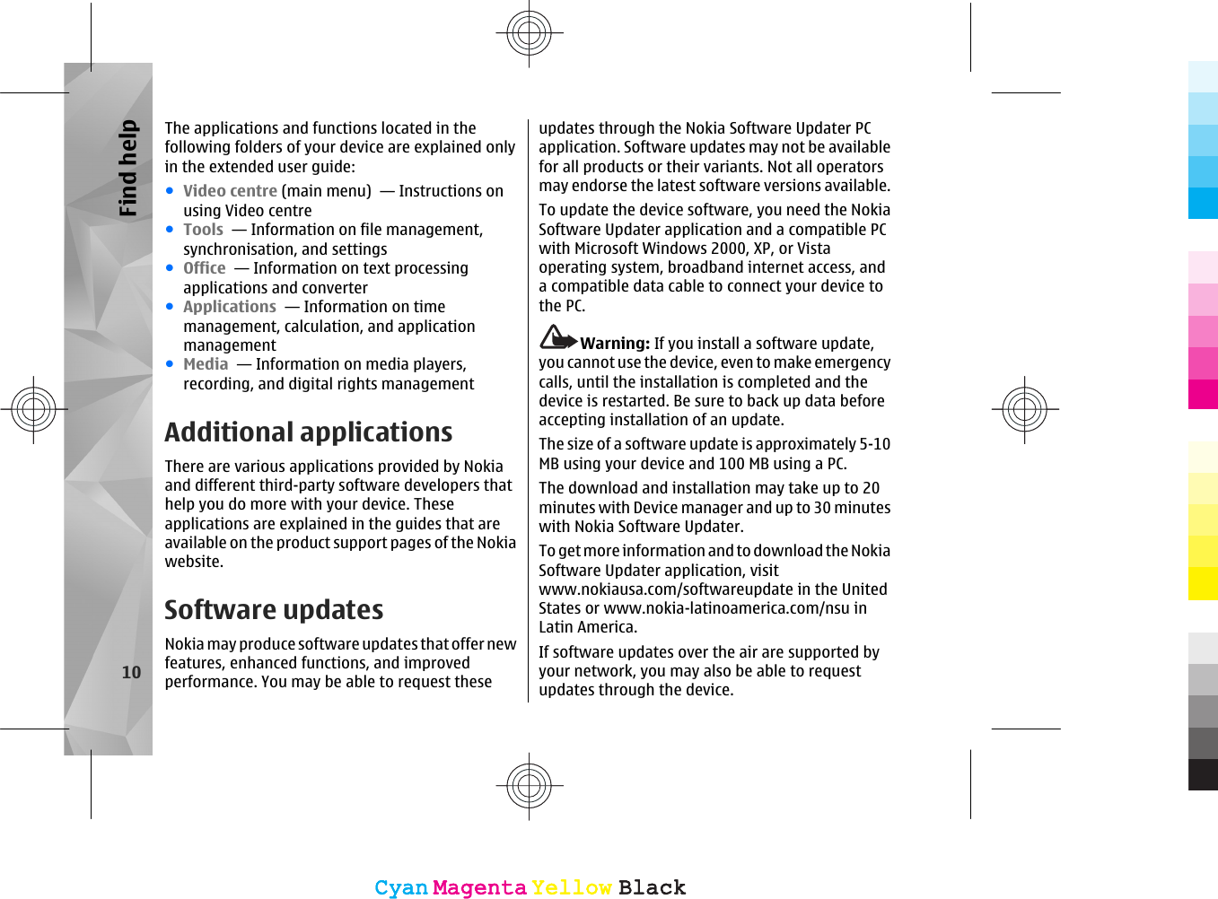 The applications and functions located in thefollowing folders of your device are explained onlyin the extended user guide:●Video centre (main menu)  — Instructions onusing Video centre●Tools  — Information on file management,synchronisation, and settings●Office  — Information on text processingapplications and converter●Applications  — Information on timemanagement, calculation, and applicationmanagement●Media  — Information on media players,recording, and digital rights managementAdditional applicationsThere are various applications provided by Nokiaand different third-party software developers thathelp you do more with your device. Theseapplications are explained in the guides that areavailable on the product support pages of the Nokiawebsite.Software updatesNokia may produce software updates that offer newfeatures, enhanced functions, and improvedperformance. You may be able to request theseupdates through the Nokia Software Updater PCapplication. Software updates may not be availablefor all products or their variants. Not all operatorsmay endorse the latest software versions available.To update the device software, you need the NokiaSoftware Updater application and a compatible PCwith Microsoft Windows 2000, XP, or Vistaoperating system, broadband internet access, anda compatible data cable to connect your device tothe PC.Warning: If you install a software update,you cannot use the device, even to make emergencycalls, until the installation is completed and thedevice is restarted. Be sure to back up data beforeaccepting installation of an update.The size of a software update is approximately 5-10MB using your device and 100 MB using a PC.The download and installation may take up to 20minutes with Device manager and up to 30 minuteswith Nokia Software Updater.To get more information and to download the NokiaSoftware Updater application, visitwww.nokiausa.com/softwareupdate in the UnitedStates or www.nokia-latinoamerica.com/nsu inLatin America.If software updates over the air are supported byyour network, you may also be able to requestupdates through the device.10Find helpCyanCyanMagentaMagentaYellowYellowBlackBlackCyanCyanMagentaMagentaYellowYellowBlackBlack