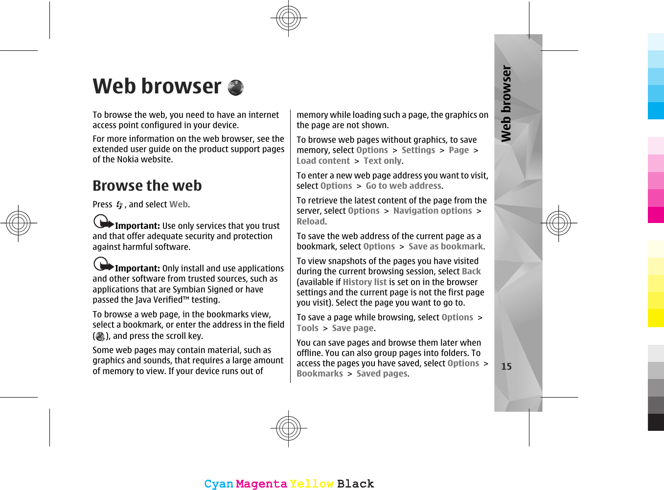 Web browserTo browse the web, you need to have an internetaccess point configured in your device.For more information on the web browser, see theextended user guide on the product support pagesof the Nokia website.Browse the webPress  , and select Web.Important: Use only services that you trustand that offer adequate security and protectionagainst harmful software.Important: Only install and use applicationsand other software from trusted sources, such asapplications that are Symbian Signed or havepassed the Java Verified™ testing.To browse a web page, in the bookmarks view,select a bookmark, or enter the address in the field(), and press the scroll key.Some web pages may contain material, such asgraphics and sounds, that requires a large amountof memory to view. If your device runs out ofmemory while loading such a page, the graphics onthe page are not shown.To browse web pages without graphics, to savememory, select Options &gt; Settings &gt; Page &gt;Load content &gt; Text only.To enter a new web page address you want to visit,select Options &gt; Go to web address.To retrieve the latest content of the page from theserver, select Options &gt; Navigation options &gt;Reload.To save the web address of the current page as abookmark, select Options &gt; Save as bookmark.To view snapshots of the pages you have visitedduring the current browsing session, select Back(available if History list is set on in the browsersettings and the current page is not the first pageyou visit). Select the page you want to go to.To save a page while browsing, select Options &gt;Tools &gt; Save page.You can save pages and browse them later whenoffline. You can also group pages into folders. Toaccess the pages you have saved, select Options &gt;Bookmarks &gt; Saved pages.15Web browserCyanCyanMagentaMagentaYellowYellowBlackBlackCyanCyanMagentaMagentaYellowYellowBlackBlack