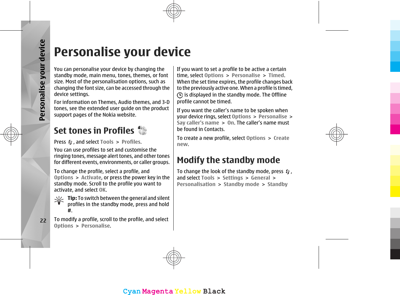 Personalise your deviceYou can personalise your device by changing thestandby mode, main menu, tones, themes, or fontsize. Most of the personalisation options, such aschanging the font size, can be accessed through thedevice settings.For information on Themes, Audio themes, and 3-Dtones, see the extended user guide on the productsupport pages of the Nokia website.Set tones in ProfilesPress  , and select Tools &gt; Profiles.You can use profiles to set and customise theringing tones, message alert tones, and other tonesfor different events, environments, or caller groups.To change the profile, select a profile, andOptions &gt; Activate, or press the power key in thestandby mode. Scroll to the profile you want toactivate, and select OK.Tip: To switch between the general and silentprofiles in the standby mode, press and hold#.To modify a profile, scroll to the profile, and selectOptions &gt; Personalise.If you want to set a profile to be active a certaintime, select Options &gt; Personalise &gt; Timed.When the set time expires, the profile changes backto the previously active one. When a profile is timed, is displayed in the standby mode. The Offlineprofile cannot be timed.If you want the caller’s name to be spoken whenyour device rings, select Options &gt; Personalise &gt;Say caller&apos;s name &gt; On. The caller’s name mustbe found in Contacts.To create a new profile, select Options &gt; Createnew.Modify the standby modeTo change the look of the standby mode, press  ,and select Tools &gt; Settings &gt; General &gt;Personalisation &gt; Standby mode &gt; Standby22Personalise your deviceCyanCyanMagentaMagentaYellowYellowBlackBlackCyanCyanMagentaMagentaYellowYellowBlackBlack