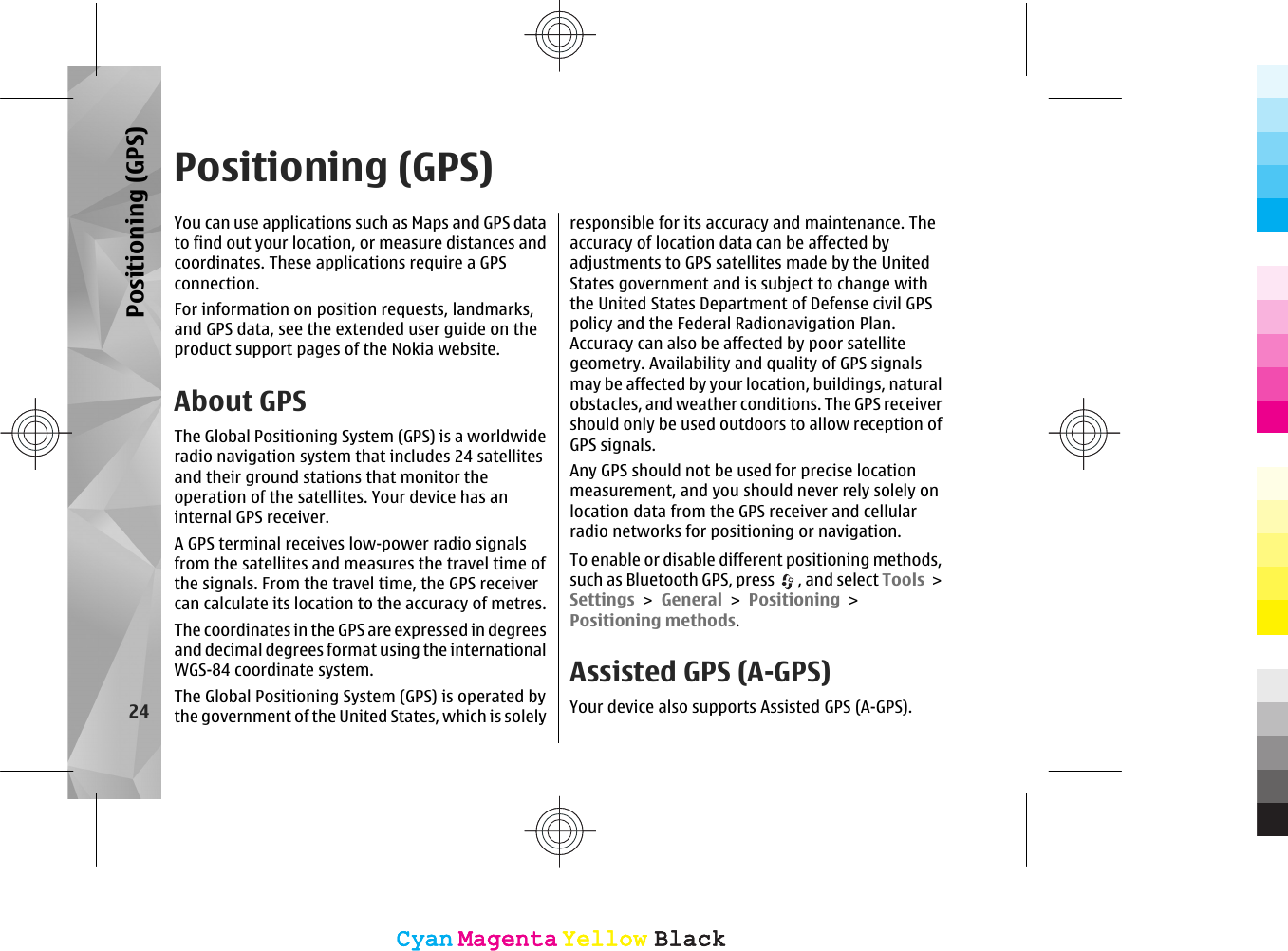 Positioning (GPS)You can use applications such as Maps and GPS datato find out your location, or measure distances andcoordinates. These applications require a GPSconnection.For information on position requests, landmarks,and GPS data, see the extended user guide on theproduct support pages of the Nokia website.About GPSThe Global Positioning System (GPS) is a worldwideradio navigation system that includes 24 satellitesand their ground stations that monitor theoperation of the satellites. Your device has aninternal GPS receiver.A GPS terminal receives low-power radio signalsfrom the satellites and measures the travel time ofthe signals. From the travel time, the GPS receivercan calculate its location to the accuracy of metres.The coordinates in the GPS are expressed in degreesand decimal degrees format using the internationalWGS-84 coordinate system.The Global Positioning System (GPS) is operated bythe government of the United States, which is solelyresponsible for its accuracy and maintenance. Theaccuracy of location data can be affected byadjustments to GPS satellites made by the UnitedStates government and is subject to change withthe United States Department of Defense civil GPSpolicy and the Federal Radionavigation Plan.Accuracy can also be affected by poor satellitegeometry. Availability and quality of GPS signalsmay be affected by your location, buildings, naturalobstacles, and weather conditions. The GPS receivershould only be used outdoors to allow reception ofGPS signals.Any GPS should not be used for precise locationmeasurement, and you should never rely solely onlocation data from the GPS receiver and cellularradio networks for positioning or navigation.To enable or disable different positioning methods,such as Bluetooth GPS, press  , and select Tools &gt;Settings &gt; General &gt; Positioning &gt;Positioning methods.Assisted GPS (A-GPS)Your device also supports Assisted GPS (A-GPS).24Positioning (GPS)CyanCyanMagentaMagentaYellowYellowBlackBlackCyanCyanMagentaMagentaYellowYellowBlackBlack