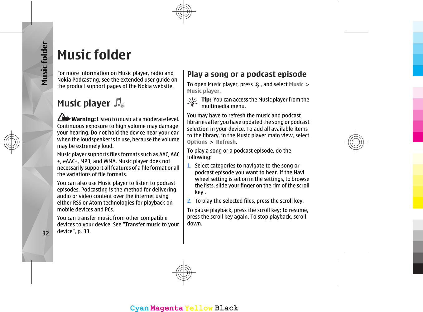 Music folderFor more information on Music player, radio andNokia Podcasting, see the extended user guide onthe product support pages of the Nokia website.Music playerWarning: Listen to music at a moderate level.Continuous exposure to high volume may damageyour hearing. Do not hold the device near your earwhen the loudspeaker is in use, because the volumemay be extremely loud.Music player supports files formats such as AAC, AAC+, eAAC+, MP3, and WMA. Music player does notnecessarily support all features of a file format or allthe variations of file formats.You can also use Music player to listen to podcastepisodes. Podcasting is the method for deliveringaudio or video content over the internet usingeither RSS or Atom technologies for playback onmobile devices and PCs.You can transfer music from other compatibledevices to your device. See &quot;Transfer music to yourdevice&quot;, p. 33.Play a song or a podcast episodeTo open Music player, press  , and select Music &gt;Music player.Tip:  You can access the Music player from themultimedia menu.You may have to refresh the music and podcastlibraries after you have updated the song or podcastselection in your device. To add all available itemsto the library, in the Music player main view, selectOptions &gt; Refresh.To play a song or a podcast episode, do thefollowing:1. Select categories to navigate to the song orpodcast episode you want to hear. If the Naviwheel setting is set on in the settings, to browsethe lists, slide your finger on the rim of the scrollkey .2. To play the selected files, press the scroll key.To pause playback, press the scroll key; to resume,press the scroll key again. To stop playback, scrolldown.32Music folderCyanCyanMagentaMagentaYellowYellowBlackBlackCyanCyanMagentaMagentaYellowYellowBlackBlack