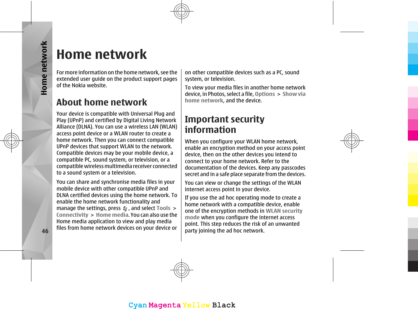 Home networkFor more information on the home network, see theextended user guide on the product support pagesof the Nokia website.About home networkYour device is compatible with Universal Plug andPlay (UPnP) and certified by Digital Living NetworkAlliance (DLNA). You can use a wireless LAN (WLAN)access point device or a WLAN router to create ahome network. Then you can connect compatibleUPnP devices that support WLAN to the network.Compatible devices may be your mobile device, acompatible PC, sound system, or television, or acompatible wireless multimedia receiver connectedto a sound system or a television.You can share and synchronise media files in yourmobile device with other compatible UPnP andDLNA certified devices using the home network. Toenable the home network functionality andmanage the settings, press  , and select Tools &gt;Connectivity &gt; Home media. You can also use theHome media application to view and play mediafiles from home network devices on your device oron other compatible devices such as a PC, soundsystem, or television.To view your media files in another home networkdevice, in Photos, select a file, Options &gt; Show viahome network, and the device.Important securityinformationWhen you configure your WLAN home network,enable an encryption method on your access pointdevice, then on the other devices you intend toconnect to your home network. Refer to thedocumentation of the devices. Keep any passcodessecret and in a safe place separate from the devices.You can view or change the settings of the WLANinternet access point in your device.If you use the ad hoc operating mode to create ahome network with a compatible device, enableone of the encryption methods in WLAN securitymode when you configure the internet accesspoint. This step reduces the risk of an unwantedparty joining the ad hoc network.46Home networkCyanCyanMagentaMagentaYellowYellowBlackBlackCyanCyanMagentaMagentaYellowYellowBlackBlack
