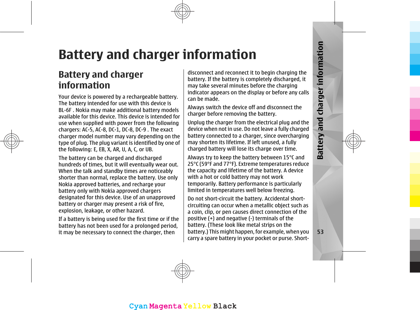 Battery and charger informationBattery and chargerinformationYour device is powered by a rechargeable battery.The battery intended for use with this device isBL-6F . Nokia may make additional battery modelsavailable for this device. This device is intended foruse when supplied with power from the followingchargers: AC-5, AC-8, DC-1, DC-8, DC-9 . The exactcharger model number may vary depending on thetype of plug. The plug variant is identified by one ofthe following: E, EB, X, AR, U, A, C, or UB.The battery can be charged and dischargedhundreds of times, but it will eventually wear out.When the talk and standby times are noticeablyshorter than normal, replace the battery. Use onlyNokia approved batteries, and recharge yourbattery only with Nokia approved chargersdesignated for this device. Use of an unapprovedbattery or charger may present a risk of fire,explosion, leakage, or other hazard.If a battery is being used for the first time or if thebattery has not been used for a prolonged period,it may be necessary to connect the charger, thendisconnect and reconnect it to begin charging thebattery. If the battery is completely discharged, itmay take several minutes before the chargingindicator appears on the display or before any callscan be made.Always switch the device off and disconnect thecharger before removing the battery.Unplug the charger from the electrical plug and thedevice when not in use. Do not leave a fully chargedbattery connected to a charger, since overchargingmay shorten its lifetime. If left unused, a fullycharged battery will lose its charge over time.Always try to keep the battery between 15°C and25°C (59°F and 77°F). Extreme temperatures reducethe capacity and lifetime of the battery. A devicewith a hot or cold battery may not worktemporarily. Battery performance is particularlylimited in temperatures well below freezing.Do not short-circuit the battery. Accidental short-circuiting can occur when a metallic object such asa coin, clip, or pen causes direct connection of thepositive (+) and negative (-) terminals of thebattery. (These look like metal strips on thebattery.) This might happen, for example, when youcarry a spare battery in your pocket or purse. Short-53Battery and charger informationCyanCyanMagentaMagentaYellowYellowBlackBlackCyanCyanMagentaMagentaYellowYellowBlackBlack
