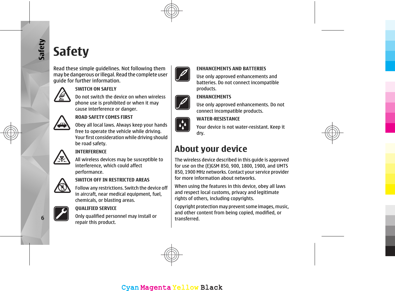 SafetyRead these simple guidelines. Not following themmay be dangerous or illegal. Read  the co mplete us erguide for further information.SWITCH ON SAFELYDo not switch the device on when wirelessphone use is prohibited or when it maycause interference or danger.ROAD SAFETY COMES FIRSTObey all local laws. Always keep your handsfree to operate the vehicle while driving.Your first consideration while driving shouldbe road safety.INTERFERENCEAll wireless devices may be susceptible tointerference, which could affectperformance.SWITCH OFF IN RESTRICTED AREASFollow any restrictions. Switch the device offin aircraft, near medical equipment, fuel,chemicals, or blasting areas.QUALIFIED SERVICEOnly qualified personnel may install orrepair this product.ENHANCEMENTS AND BATTERIESUse only approved enhancements andbatteries. Do not connect incompatibleproducts.ENHANCEMENTSUse only approved enhancements. Do notconnect incompatible products.WATER-RESISTANCEYour device is not water-resistant. Keep itdry.About your deviceThe wireless device described in this guide is approvedfor use on the (E)GSM 850, 900, 1800, 1900, and UMTS850, 1900 MHz networks. Contact your service providerfor more information about networks.When using the features in this device, obey all lawsand respect local customs, privacy and legitimaterights of others, including copyrights.Copyright protection may prevent some images, music,and other content from being copied, modified, ortransferred.6SafetyCyanCyanMagentaMagentaYellowYellowBlackBlackCyanCyanMagentaMagentaYellowYellowBlackBlack