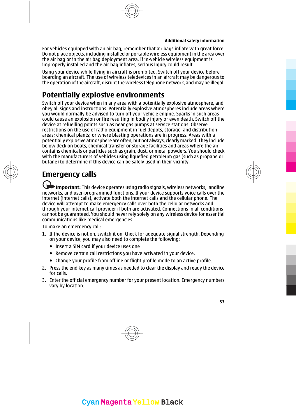 For vehicles equipped with an air bag, remember that air bags inflate with great force.Do not place objects, including installed or portable wireless equipment in the area overthe air bag or in the air bag deployment area. If in-vehicle wireless equipment isimproperly installed and the air bag inflates, serious injury could result.Using your device while flying in aircraft is prohibited. Switch off your device beforeboarding an aircraft. The use of wireless teledevices in an aircraft may be dangerous tothe operation of the aircraft, disrupt the wireless telephone network, and may be illegal.Potentially explosive environmentsSwitch off your device when in any area with a potentially explosive atmosphere, andobey all signs and instructions. Potentially explosive atmospheres include areas whereyou would normally be advised to turn off your vehicle engine. Sparks in such areascould cause an explosion or fire resulting in bodily injury or even death. Switch off thedevice at refuelling points such as near gas pumps at service stations. Observerestrictions on the use of radio equipment in fuel depots, storage, and distributionareas; chemical plants; or where blasting operations are in progress. Areas with apotentially explosive atmosphere are often, but not always, clearly marked. They includebelow deck on boats, chemical transfer or storage facilities and areas where the aircontains chemicals or particles such as grain, dust, or metal powders. You should checkwith the manufacturers of vehicles using liquefied petroleum gas (such as propane orbutane) to determine if this device can be safely used in their vicinity.Emergency callsImportant: This device operates using radio signals, wireless networks, landlinenetworks, and user-programmed functions. If your device supports voice calls over theinternet (internet calls), activate both the internet calls and the cellular phone. Thedevice will attempt to make emergency calls over both the cellular networks andthrough your internet call provider if both are activated. Connections in all conditionscannot be guaranteed. You should never rely solely on any wireless device for essentialcommunications like medical emergencies.To make an emergency call:1. If the device is not on, switch it on. Check for adequate signal strength. Dependingon your device, you may also need to complete the following:●Insert a SIM card if your device uses one●Remove certain call restrictions you have activated in your device.●Change your profile from offline or flight profile mode to an active profile.2. Press the end key as many times as needed to clear the display and ready the devicefor calls.3. Enter the official emergency number for your present location. Emergency numbersvary by location.Additional safety information53CyanCyanMagentaMagentaYellowYellowBlackBlack