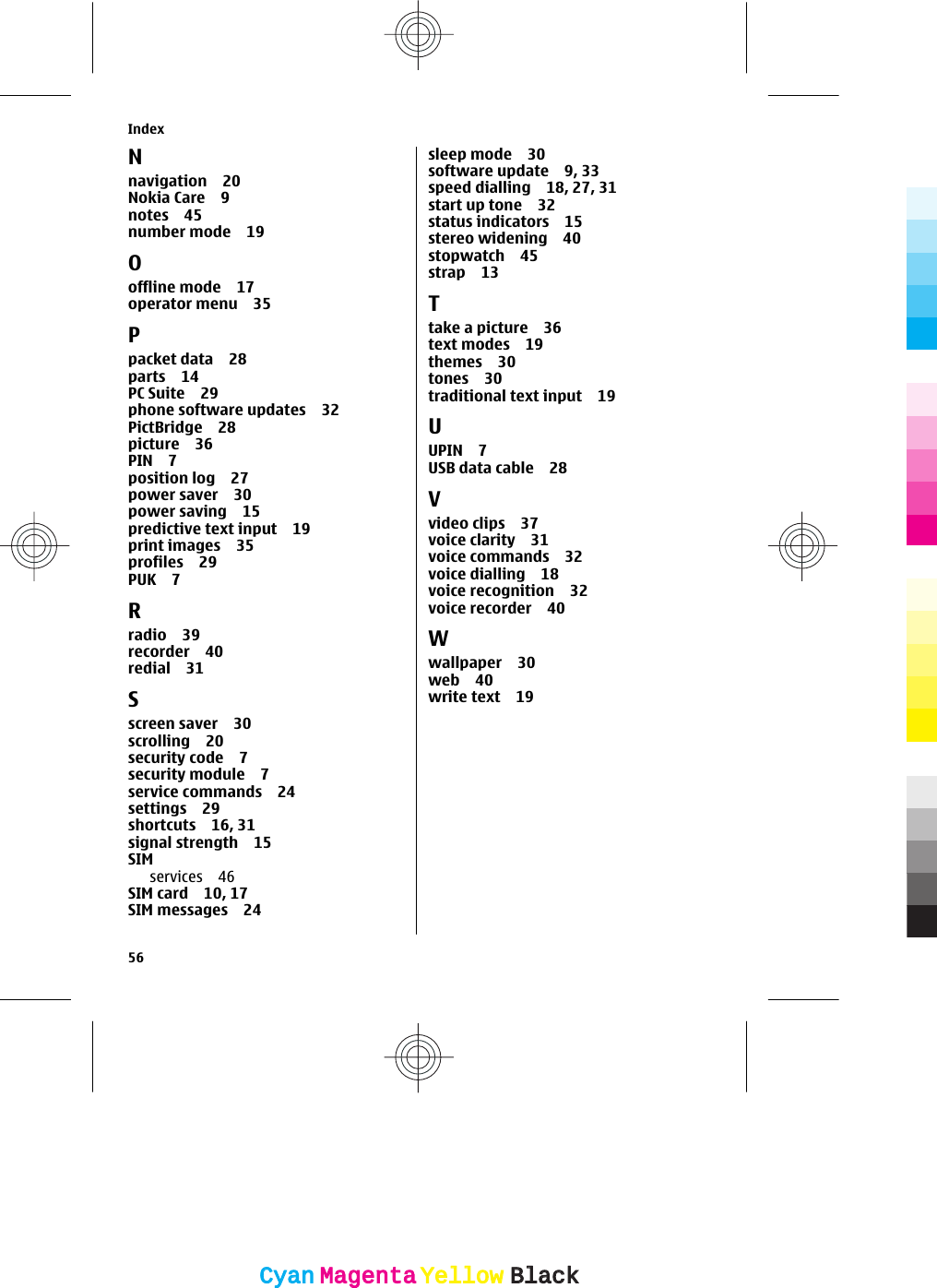 Nnavigation 20Nokia Care 9notes 45number mode 19Ooffline mode 17operator menu 35Ppacket data 28parts 14PC Suite 29phone software updates 32PictBridge 28picture 36PIN 7position log 27power saver 30power saving 15predictive text input 19print images 35profiles 29PUK 7Rradio 39recorder 40redial 31Sscreen saver 30scrolling 20security code 7security module 7service commands 24settings 29shortcuts 16, 31signal strength 15SIMservices 46SIM card 10, 17SIM messages 24sleep mode 30software update 9, 33speed dialling 18, 27, 31start up tone 32status indicators 15stereo widening 40stopwatch 45strap 13Ttake a picture 36text modes 19themes 30tones 30traditional text input 19UUPIN 7USB data cable 28Vvideo clips 37voice clarity 31voice commands 32voice dialling 18voice recognition 32voice recorder 40Wwallpaper 30web 40write text 19Index56CyanCyanMagentaMagentaYellowYellowBlackBlack