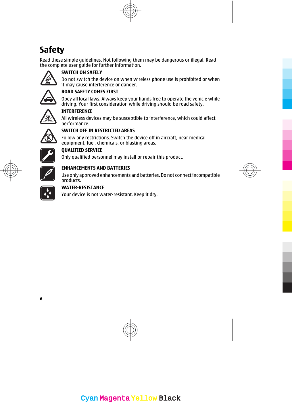 SafetyRead these simple guidelines. Not following them may be dangerous or illegal. Readthe complete user guide for further information.SWITCH ON SAFELYDo not switch the device on when wireless phone use is prohibited or whenit may cause interference or danger.ROAD SAFETY COMES FIRSTObey all local laws. Always keep your hands free to operate the vehicle whiledriving. Your first consideration while driving should be road safety.INTERFERENCEAll wireless devices may be susceptible to interference, which could affectperformance.SWITCH OFF IN RESTRICTED AREASFollow any restrictions. Switch the device off in aircraft, near medicalequipment, fuel, chemicals, or blasting areas.QUALIFIED SERVICEOnly qualified personnel may install or repair this product.ENHANCEMENTS AND BATTERIESUse only approved enhancements and batteries. Do not connect incompatibleproducts.WATER-RESISTANCEYour device is not water-resistant. Keep it dry.6CyanCyanMagentaMagentaYellowYellowBlackBlack