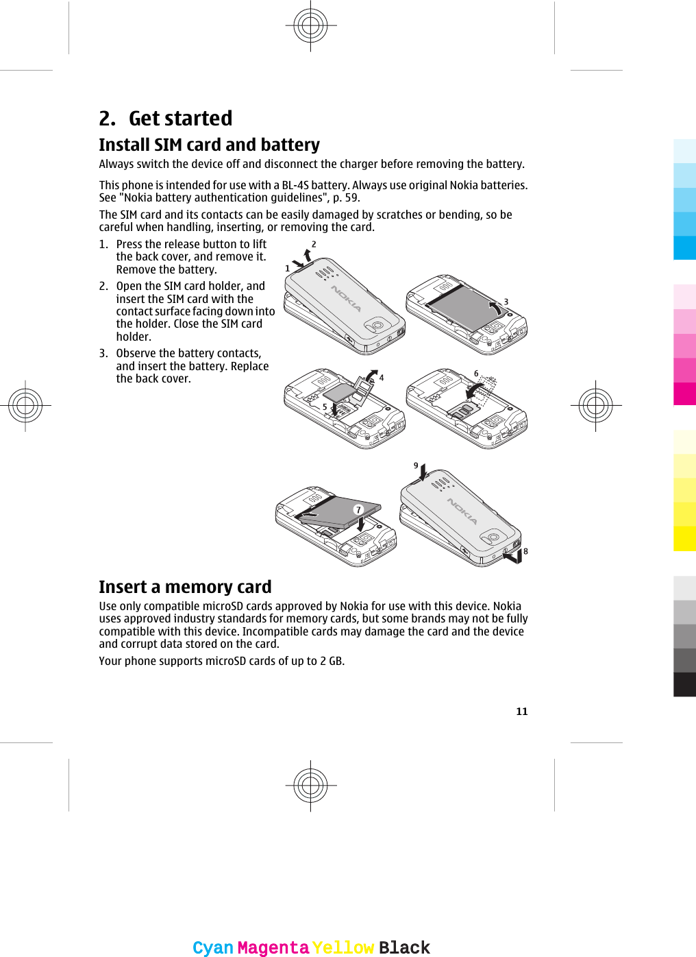 2. Get startedInstall SIM card and batteryAlways switch the device off and disconnect the charger before removing the battery.This phone is intended for use with a BL-4S battery. Always use original Nokia batteries.See &quot;Nokia battery authentication guidelines&quot;, p. 59.The SIM card and its contacts can be easily damaged by scratches or bending, so becareful when handling, inserting, or removing the card.1. Press the release button to liftthe back cover, and remove it.Remove the battery.2. Open the SIM card holder, andinsert the SIM card with thecontact surface facing down intothe holder. Close the SIM cardholder.3. Observe the battery contacts,and insert the battery. Replacethe back cover.Insert a memory cardUse only compatible microSD cards approved by Nokia for use with this device. Nokiauses approved industry standards for memory cards, but some brands may not be fullycompatible with this device. Incompatible cards may damage the card and the deviceand corrupt data stored on the card.Your phone supports microSD cards of up to 2 GB.11CyanCyanMagentaMagentaYellowYellowBlackBlack