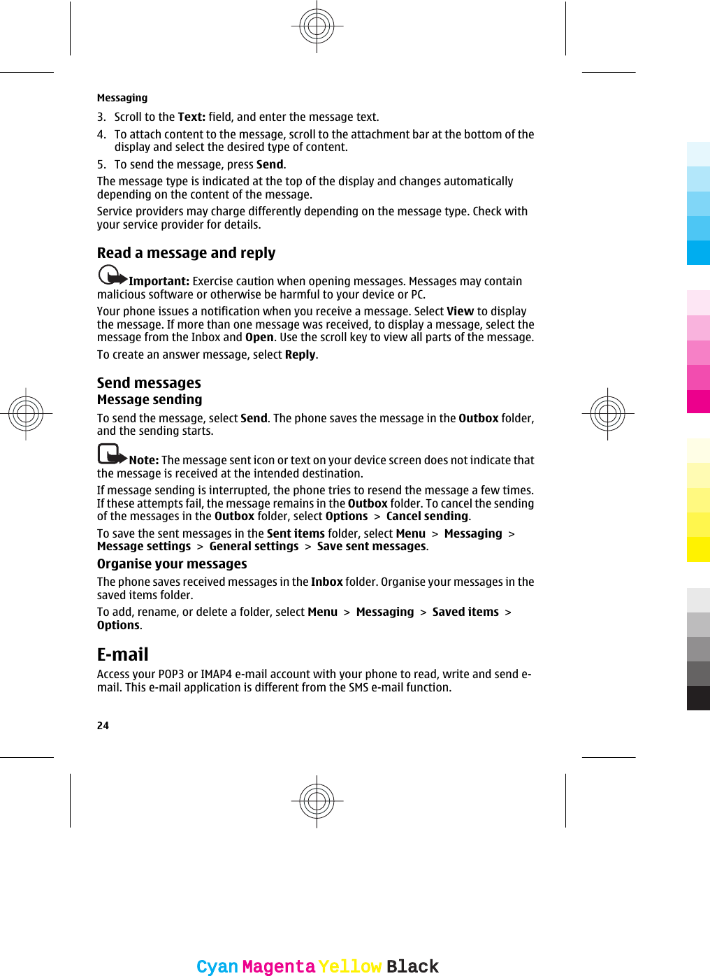 3. Scroll to the Text: field, and enter the message text.4. To attach content to the message, scroll to the attachment bar at the bottom of thedisplay and select the desired type of content.5. To send the message, press Send.The message type is indicated at the top of the display and changes automaticallydepending on the content of the message.Service providers may charge differently depending on the message type. Check withyour service provider for details.Read a message and replyImportant: Exercise caution when opening messages. Messages may containmalicious software or otherwise be harmful to your device or PC.Your phone issues a notification when you receive a message. Select View to displaythe message. If more than one message was received, to display a message, select themessage from the Inbox and Open. Use the scroll key to view all parts of the message.To create an answer message, select Reply.Send messagesMessage sendingTo send the message, select Send. The phone saves the message in the Outbox folder,and the sending starts.Note: The message sent icon or text on your device screen does not indicate thatthe message is received at the intended destination.If message sending is interrupted, the phone tries to resend the message a few times.If these attempts fail, the message remains in the Outbox folder. To cancel the sendingof the messages in the Outbox folder, select Options &gt; Cancel sending.To save the sent messages in the Sent items folder, select Menu &gt; Messaging &gt;Message settings &gt; General settings &gt; Save sent messages.Organise your messagesThe phone saves received messages in the Inbox folder. Organise your messages in thesaved items folder.To add, rename, or delete a folder, select Menu &gt; Messaging &gt; Saved items &gt;Options.E-mailAccess your POP3 or IMAP4 e-mail account with your phone to read, write and send e-mail. This e-mail application is different from the SMS e-mail function.Messaging24CyanCyanMagentaMagentaYellowYellowBlackBlack