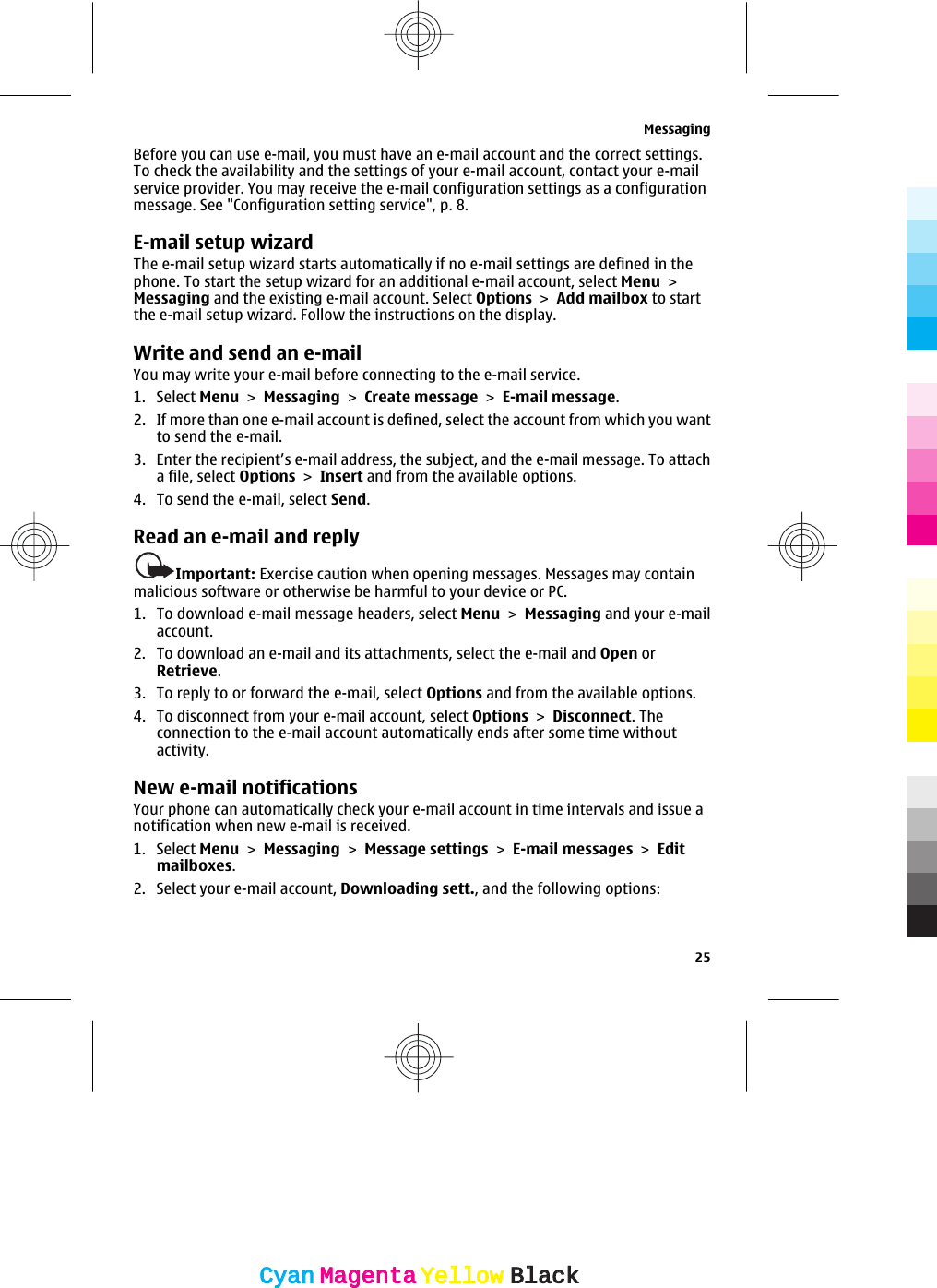Before you can use e-mail, you must have an e-mail account and the correct settings.To check the availability and the settings of your e-mail account, contact your e-mailservice provider. You may receive the e-mail configuration settings as a configurationmessage. See &quot;Configuration setting service&quot;, p. 8.E-mail setup wizardThe e-mail setup wizard starts automatically if no e-mail settings are defined in thephone. To start the setup wizard for an additional e-mail account, select Menu &gt;Messaging and the existing e-mail account. Select Options &gt; Add mailbox to startthe e-mail setup wizard. Follow the instructions on the display.Write and send an e-mailYou may write your e-mail before connecting to the e-mail service.1. Select Menu &gt; Messaging &gt; Create message &gt; E-mail message.2. If more than one e-mail account is defined, select the account from which you wantto send the e-mail.3. Enter the recipient’s e-mail address, the subject, and the e-mail message. To attacha file, select Options &gt; Insert and from the available options.4. To send the e-mail, select Send.Read an e-mail and replyImportant: Exercise caution when opening messages. Messages may containmalicious software or otherwise be harmful to your device or PC.1. To download e-mail message headers, select Menu &gt; Messaging and your e-mailaccount.2. To download an e-mail and its attachments, select the e-mail and Open orRetrieve.3. To reply to or forward the e-mail, select Options and from the available options.4. To disconnect from your e-mail account, select Options &gt; Disconnect. Theconnection to the e-mail account automatically ends after some time withoutactivity.New e-mail notificationsYour phone can automatically check your e-mail account in time intervals and issue anotification when new e-mail is received.1. Select Menu &gt; Messaging &gt; Message settings &gt; E-mail messages &gt; Editmailboxes.2. Select your e-mail account, Downloading sett., and the following options:Messaging25CyanCyanMagentaMagentaYellowYellowBlackBlack