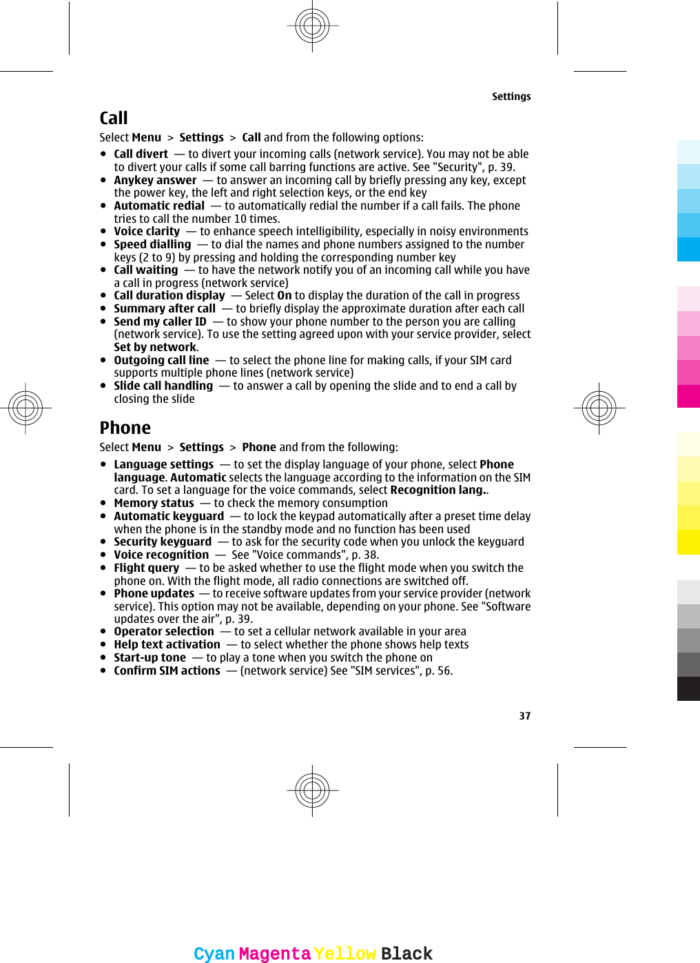 CallSelect Menu &gt; Settings &gt; Call and from the following options:●Call divert  — to divert your incoming calls (network service). You may not be ableto divert your calls if some call barring functions are active. See &quot;Security&quot;, p. 39.●Anykey answer  — to answer an incoming call by briefly pressing any key, exceptthe power key, the left and right selection keys, or the end key●Automatic redial  — to automatically redial the number if a call fails. The phonetries to call the number 10 times.●Voice clarity  — to enhance speech intelligibility, especially in noisy environments●Speed dialling  — to dial the names and phone numbers assigned to the numberkeys (2 to 9) by pressing and holding the corresponding number key●Call waiting  — to have the network notify you of an incoming call while you havea call in progress (network service) ●Call duration display  — Select On to display the duration of the call in progress●Summary after call  — to briefly display the approximate duration after each call●Send my caller ID  — to show your phone number to the person you are calling(network service). To use the setting agreed upon with your service provider, selectSet by network.●Outgoing call line  — to select the phone line for making calls, if your SIM cardsupports multiple phone lines (network service)●Slide call handling  — to answer a call by opening the slide and to end a call byclosing the slidePhoneSelect Menu &gt; Settings &gt; Phone and from the following:●Language settings  — to set the display language of your phone, select Phonelanguage. Automatic selects the language according to the information on the SIMcard. To set a language for the voice commands, select Recognition lang..●Memory status  — to check the memory consumption●Automatic keyguard  — to lock the keypad automatically after a preset time delaywhen the phone is in the standby mode and no function has been used●Security keyguard  — to ask for the security code when you unlock the keyguard●Voice recognition  —  See &quot;Voice commands&quot;, p. 38.●Flight query  — to be asked whether to use the flight mode when you switch thephone on. With the flight mode, all radio connections are switched off.●Phone updates  — to receive software updates from your service provider (networkservice). This option may not be available, depending on your phone. See &quot;Softwareupdates over the air&quot;, p. 39.●Operator selection  — to set a cellular network available in your area●Help text activation  — to select whether the phone shows help texts●Start-up tone  — to play a tone when you switch the phone on●Confirm SIM actions  — (network service) See &quot;SIM services&quot;, p. 56.Settings37CyanCyanMagentaMagentaYellowYellowBlackBlack