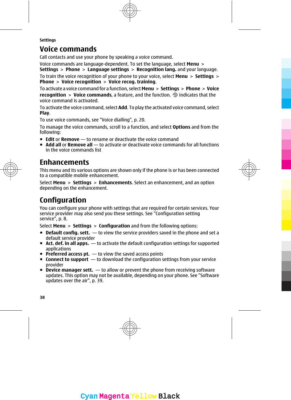 Voice commandsCall contacts and use your phone by speaking a voice command.Voice commands are language-dependent. To set the language, select Menu &gt;Settings &gt; Phone &gt; Language settings &gt; Recognition lang. and your language.To train the voice recognition of your phone to your voice, select Menu &gt; Settings &gt;Phone &gt; Voice recognition &gt; Voice recog. training.To activate a voice command for a function, select Menu &gt; Settings &gt;  Phone &gt; Voicerecognition &gt; Voice commands, a feature, and the function.   indicates that thevoice command is activated.To activate the voice command, select Add. To play the activated voice command, selectPlay.To use voice commands, see &quot;Voice dialling&quot;, p. 20.To manage the voice commands, scroll to a function, and select Options and from thefollowing:●Edit or Remove — to rename or deactivate the voice command●Add all or Remove all — to activate or deactivate voice commands for all functionsin the voice commands listEnhancementsThis menu and its various options are shown only if the phone is or has been connectedto a compatible mobile enhancement.Select Menu &gt; Settings &gt; Enhancements. Select an enhancement, and an optiondepending on the enhancement.ConfigurationYou can configure your phone with settings that are required for certain services. Yourservice provider may also send you these settings. See &quot;Configuration settingservice&quot;, p. 8.Select Menu &gt; Settings &gt; Configuration and from the following options:●Default config. sett.  — to view the service providers saved in the phone and set adefault service provider●Act. def. in all apps.  — to activate the default configuration settings for supportedapplications●Preferred access pt.  — to view the saved access points●Connect to support  — to download the configuration settings from your serviceprovider●Device manager sett.  — to allow or prevent the phone from receiving softwareupdates. This option may not be available, depending on your phone. See &quot;Softwareupdates over the air&quot;, p. 39.Settings38CyanCyanMagentaMagentaYellowYellowBlackBlack