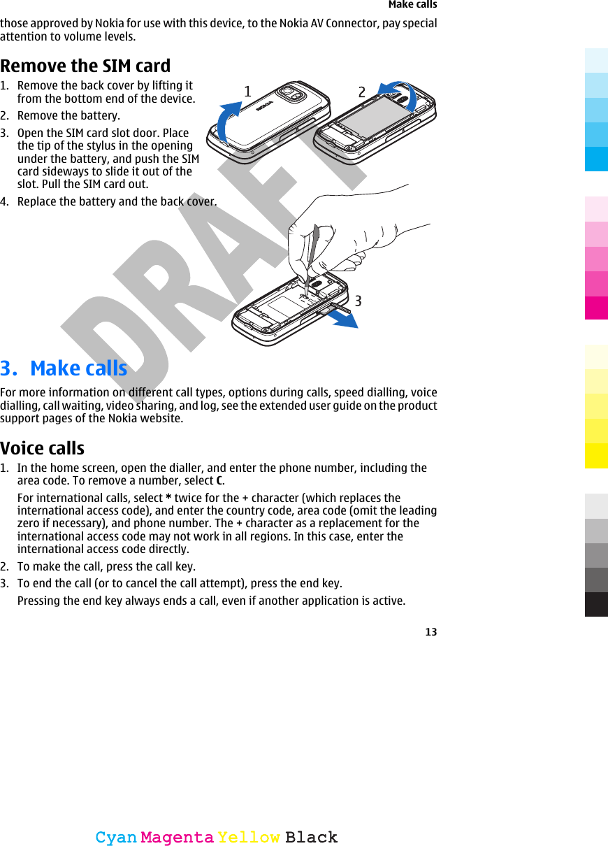    those approved by Nokia for use with this device, to the Nokia AV Connector, pay specialattention to volume levels.Remove the SIM card1. Remove the back cover by lifting itfrom the bottom end of the device.2. Remove the battery.3. Open the SIM card slot door. Placethe tip of the stylus in the openingunder the battery, and push the SIMcard sideways to slide it out of theslot. Pull the SIM card out.4. Replace the battery and the back cover.3. Make callsFor more information on different call types, options during calls, speed dialling, voicedialling, call waiting, video sharing, and log, see the extended user guide on the productsupport pages of the Nokia website.Voice calls 1. In the home screen, open the dialler, and enter the phone number, including thearea code. To remove a number, select C.For international calls, select * twice for the + character (which replaces theinternational access code), and enter the country code, area code (omit the leadingzero if necessary), and phone number. The + character as a replacement for theinternational access code may not work in all regions. In this case, enter theinternational access code directly.2. To make the call, press the call key.3. To end the call (or to cancel the call attempt), press the end key.Pressing the end key always ends a call, even if another application is active.Make calls13CyanCyanMagentaMagentaYellowYellowBlackBlack