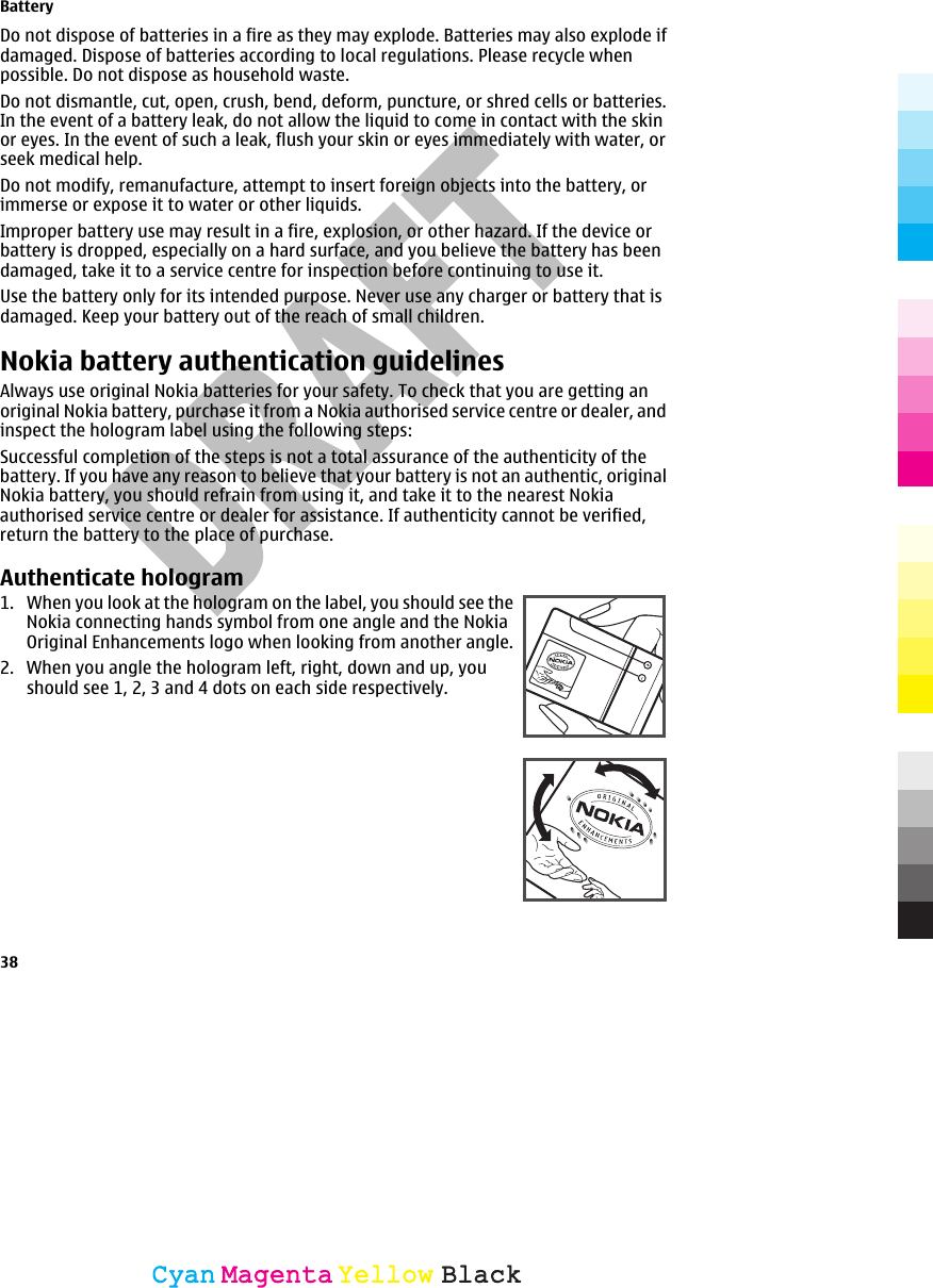    Do not dispose of batteries in a fire as they may explode. Batteries may also explode ifdamaged. Dispose of batteries according to local regulations. Please recycle whenpossible. Do not dispose as household waste.Do not dismantle, cut, open, crush, bend, deform, puncture, or shred cells or batteries.In the event of a battery leak, do not allow the liquid to come in contact with the skinor eyes. In the event of such a leak, flush your skin or eyes immediately with water, orseek medical help.Do not modify, remanufacture, attempt to insert foreign objects into the battery, orimmerse or expose it to water or other liquids.Improper battery use may result in a fire, explosion, or other hazard. If the device orbattery is dropped, especially on a hard surface, and you believe the battery has beendamaged, take it to a service centre for inspection before continuing to use it.Use the battery only for its intended purpose. Never use any charger or battery that isdamaged. Keep your battery out of the reach of small children.Nokia battery authentication guidelinesAlways use original Nokia batteries for your safety. To check that you are getting anoriginal Nokia battery, purchase it from a Nokia authorised service centre or dealer, andinspect the hologram label using the following steps:Successful completion of the steps is not a total assurance of the authenticity of thebattery. If you have any reason to believe that your battery is not an authentic, originalNokia battery, you should refrain from using it, and take it to the nearest Nokiaauthorised service centre or dealer for assistance. If authenticity cannot be verified,return the battery to the place of purchase.Authenticate hologram1. When you look at the hologram on the label, you should see theNokia connecting hands symbol from one angle and the NokiaOriginal Enhancements logo when looking from another angle.2. When you angle the hologram left, right, down and up, youshould see 1, 2, 3 and 4 dots on each side respectively.Battery38CyanCyanMagentaMagentaYellowYellowBlackBlack