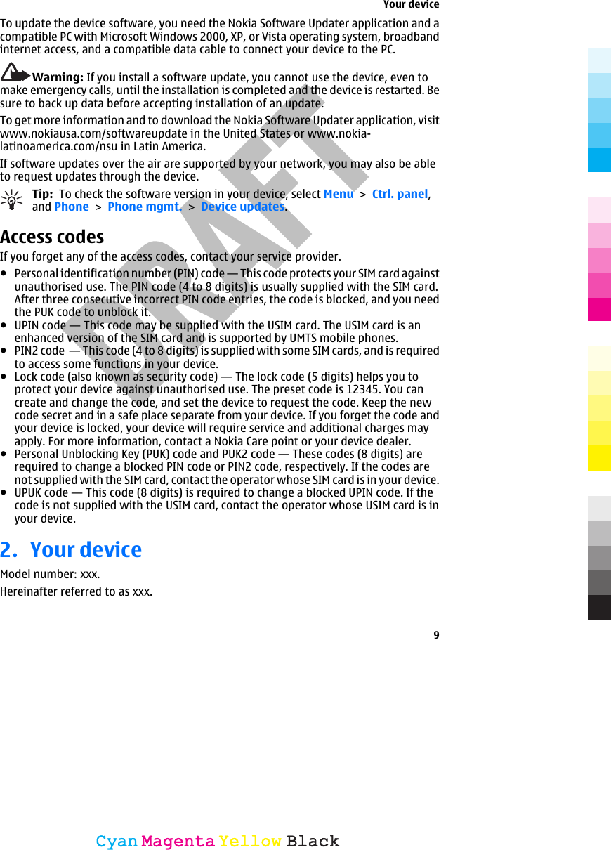    To update the device software, you need the Nokia Software Updater application and acompatible PC with Microsoft Windows 2000, XP, or Vista operating system, broadbandinternet access, and a compatible data cable to connect your device to the PC.Warning: If you install a software update, you cannot use the device, even tomake emergency calls, until the installation is completed and the device is restarted. Besure to back up data before accepting installation of an update.To get more information and to download the Nokia Software Updater application, visitwww.nokiausa.com/softwareupdate in the United States or www.nokia-latinoamerica.com/nsu in Latin America.If software updates over the air are supported by your network, you may also be ableto request updates through the device.Tip:  To check the software version in your device, select Menu &gt; Ctrl. panel,and Phone &gt; Phone mgmt. &gt; Device updates.Access codesIf you forget any of the access codes, contact your service provider.●Personal identification number (PIN) code — This code protects your SIM card againstunauthorised use. The PIN code (4 to 8 digits) is usually supplied with the SIM card.After three consecutive incorrect PIN code entries, the code is blocked, and you needthe PUK code to unblock it.●UPIN code — This code may be supplied with the USIM card. The USIM card is anenhanced version of the SIM card and is supported by UMTS mobile phones.●PIN2 code  — This code (4 to 8 digits) is supplied with some SIM cards, and is requiredto access some functions in your device.●Lock code (also known as security code) — The lock code (5 digits) helps you toprotect your device against unauthorised use. The preset code is 12345. You cancreate and change the code, and set the device to request the code. Keep the newcode secret and in a safe place separate from your device. If you forget the code andyour device is locked, your device will require service and additional charges mayapply. For more information, contact a Nokia Care point or your device dealer.●Personal Unblocking Key (PUK) code and PUK2 code — These codes (8 digits) arerequired to change a blocked PIN code or PIN2 code, respectively. If the codes arenot supplied with the SIM card, contact the operator whose SIM card is in your device.●UPUK code — This code (8 digits) is required to change a blocked UPIN code. If thecode is not supplied with the USIM card, contact the operator whose USIM card is inyour device.2. Your deviceModel number: xxx.Hereinafter referred to as xxx.Your device9CyanCyanMagentaMagentaYellowYellowBlackBlack