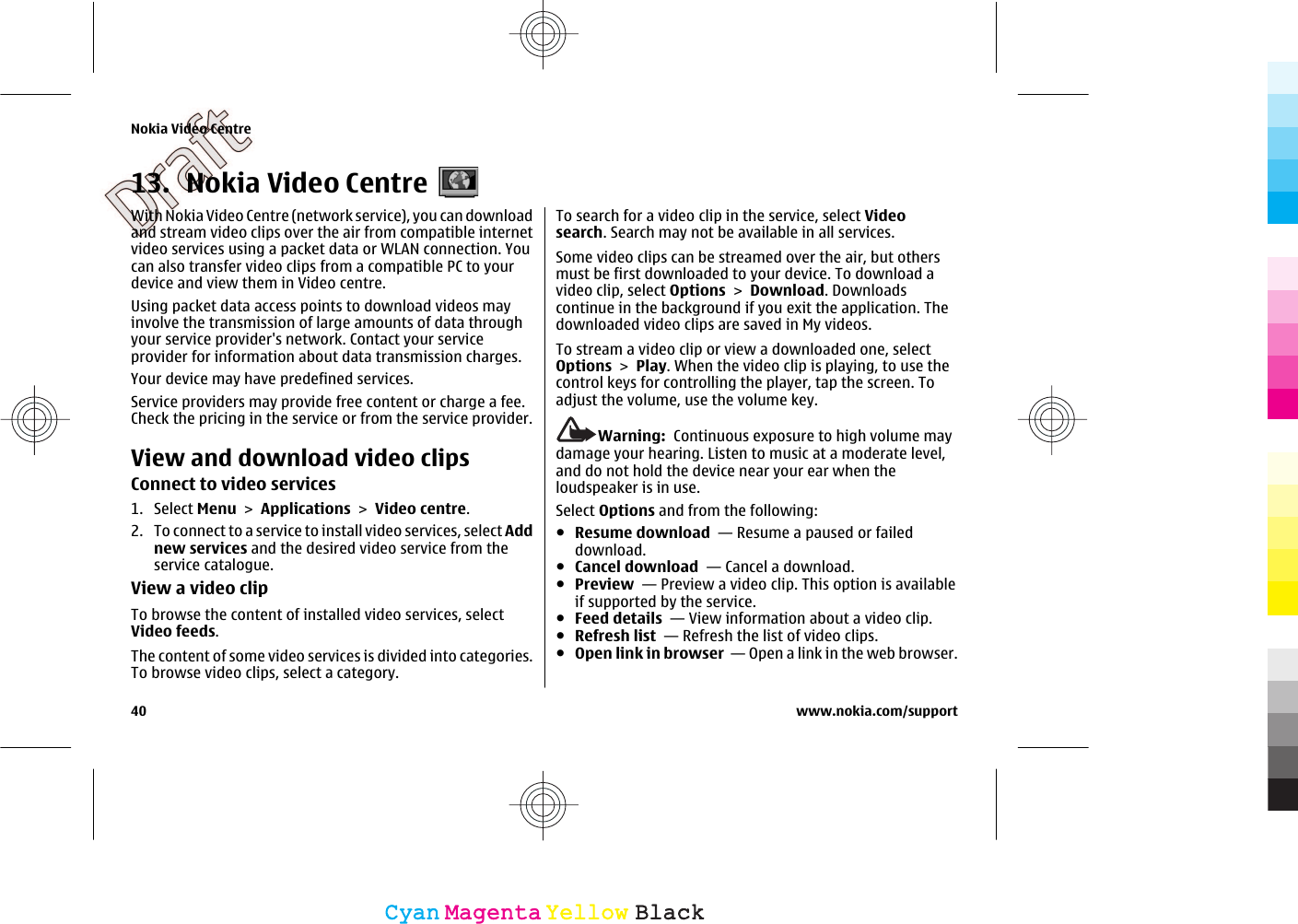 13. Nokia Video CentreWith Nokia Video Centre (network service), you can downloadand stream video clips over the air from compatible internetvideo services using a packet data or WLAN connection. Youcan also transfer video clips from a compatible PC to yourdevice and view them in Video centre.Using packet data access points to download videos mayinvolve the transmission of large amounts of data throughyour service provider&apos;s network. Contact your serviceprovider for information about data transmission charges.Your device may have predefined services.Service providers may provide free content or charge a fee.Check the pricing in the service or from the service provider.View and download video clipsConnect to video services1. Select Menu &gt; Applications &gt; Video centre.2. To connect to a service to install video services, select Addnew services and the desired video service from theservice catalogue.View a video clipTo browse the content of installed video services, selectVideo feeds.The content of some video services is divided into categories.To browse video clips, select a category.To search for a video clip in the service, select Videosearch. Search may not be available in all services.Some video clips can be streamed over the air, but othersmust be first downloaded to your device. To download avideo clip, select Options &gt; Download. Downloadscontinue in the background if you exit the application. Thedownloaded video clips are saved in My videos.To stream a video clip or view a downloaded one, selectOptions &gt; Play. When the video clip is playing, to use thecontrol keys for controlling the player, tap the screen. Toadjust the volume, use the volume key.Warning:  Continuous exposure to high volume maydamage your hearing. Listen to music at a moderate level,and do not hold the device near your ear when theloudspeaker is in use.Select Options and from the following:●Resume download  — Resume a paused or faileddownload.●Cancel download  — Cancel a download.●Preview  — Preview a video clip. This option is availableif supported by the service.●Feed details  — View information about a video clip.●Refresh list  — Refresh the list of video clips.●Open link in browser  — Open a link in the web browser.Nokia Video Centre40 www.nokia.com/supportCyanCyanMagentaMagentaYellowYellowBlackBlack