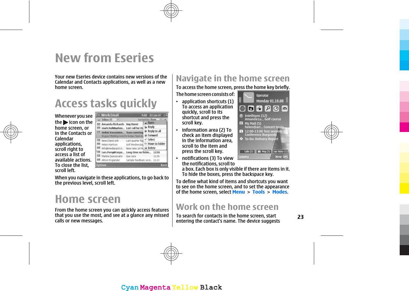 New from EseriesYour new Eseries device contains new versions of theCalendar and Contacts applications, as well as a newhome screen.Access tasks quicklyWhenever you seethe   icon on thehome screen, orin the Contacts orCalendarapplications,scroll right toaccess a list ofavailable actions.To close the list,scroll left.When you navigate in these applications, to go back tothe previous level, scroll left.Home screenFrom the home screen you can quickly access featuresthat you use the most, and see at a glance any missedcalls or new messages.Navigate in the home screenTo access the home screen, press the home key briefly.The home screen consists of:ವapplication shortcuts (1)To access an applicationquickly, scroll to itsshortcut and press thescroll key.ವinformation area (2) Tocheck an item displayedin the information area,scroll to the item andpress the scroll key.ವnotifications (3) To viewthe notifications, scroll toa box. Each box is only visible if there are items in it.To hide the boxes, press the backspace key.To define what kind of items and shortcuts you wantto see on the home screen, and to set the appearanceof the home screen, select MenuToolsModes.Work on the home screenTo search for contacts in the home screen, startentering the contact&apos;s name. The device suggests 23CyanCyanMagentaMagentaYellowYellowBlackBlackCyanCyanMagentaMagentaYellowYellowBlackBlack