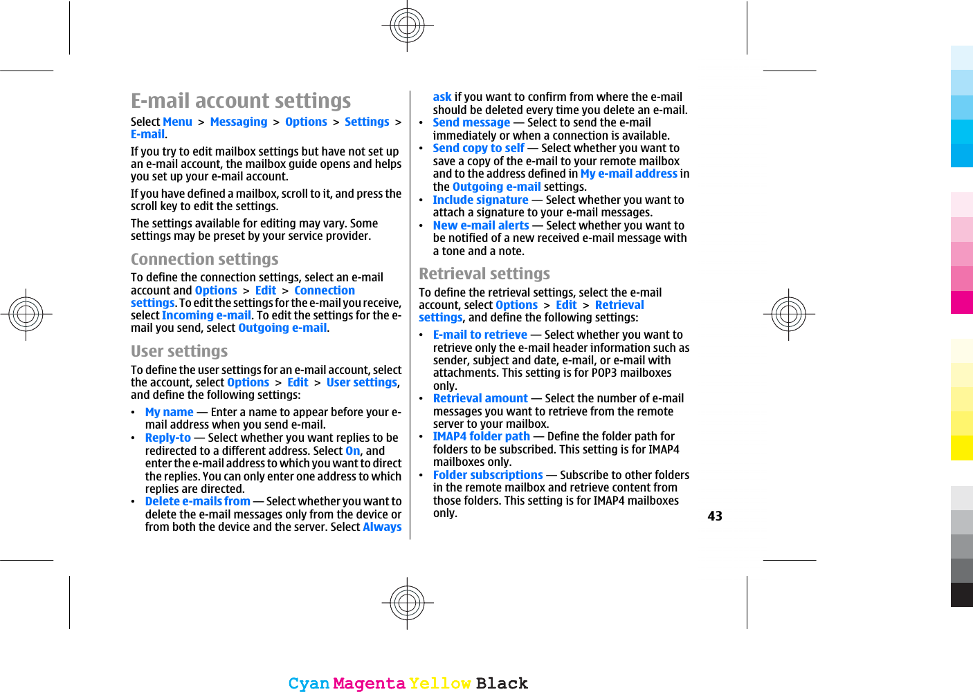 E-mail account settingsSelect MenuMessagingOptionsSettingsE-mail.If you try to edit mailbox settings but have not set upan e-mail account, the mailbox guide opens and helpsyou set up your e-mail account.If you have defined a mailbox, scroll to it, and press thescroll key to edit the settings.The settings available for editing may vary. Somesettings may be preset by your service provider.Connection settingsTo define the connection settings, select an e-mailaccount and OptionsEditConnectionsettings. To edit the settings for the e-mail you receive,select Incoming e-mail. To edit the settings for the e-mail you send, select Outgoing e-mail.User settingsTo define the user settings for an e-mail account, selectthe account, select OptionsEditUser settings,and define the following settings:ವMy name — Enter a name to appear before your e-mail address when you send e-mail.ವReply-to — Select whether you want replies to beredirected to a different address. Select On, andenter the e-mail address to which you want to directthe replies. You can only enter one address to whichreplies are directed.ವDelete e-mails from — Select whether you want todelete the e-mail messages only from the device orfrom both the device and the server. Select Alwaysask if you want to confirm from where the e-mailshould be deleted every time you delete an e-mail.ವSend message — Select to send the e-mailimmediately or when a connection is available.ವSend copy to self — Select whether you want tosave a copy of the e-mail to your remote mailboxand to the address defined in My e-mail address inthe Outgoing e-mail settings.ವInclude signature — Select whether you want toattach a signature to your e-mail messages.ವNew e-mail alerts — Select whether you want tobe notified of a new received e-mail message witha tone and a note.Retrieval settingsTo define the retrieval settings, select the e-mailaccount, select OptionsEditRetrievalsettings, and define the following settings:ವE-mail to retrieve — Select whether you want toretrieve only the e-mail header information such assender, subject and date, e-mail, or e-mail withattachments. This setting is for POP3 mailboxesonly.ವRetrieval amount — Select the number of e-mailmessages you want to retrieve from the remoteserver to your mailbox.ವIMAP4 folder path — Define the folder path forfolders to be subscribed. This setting is for IMAP4mailboxes only.ವFolder subscriptions — Subscribe to other foldersin the remote mailbox and retrieve content fromthose folders. This setting is for IMAP4 mailboxesonly. 43CyanCyanMagentaMagentaYellowYellowBlackBlackCyanCyanMagentaMagentaYellowYellowBlackBlack