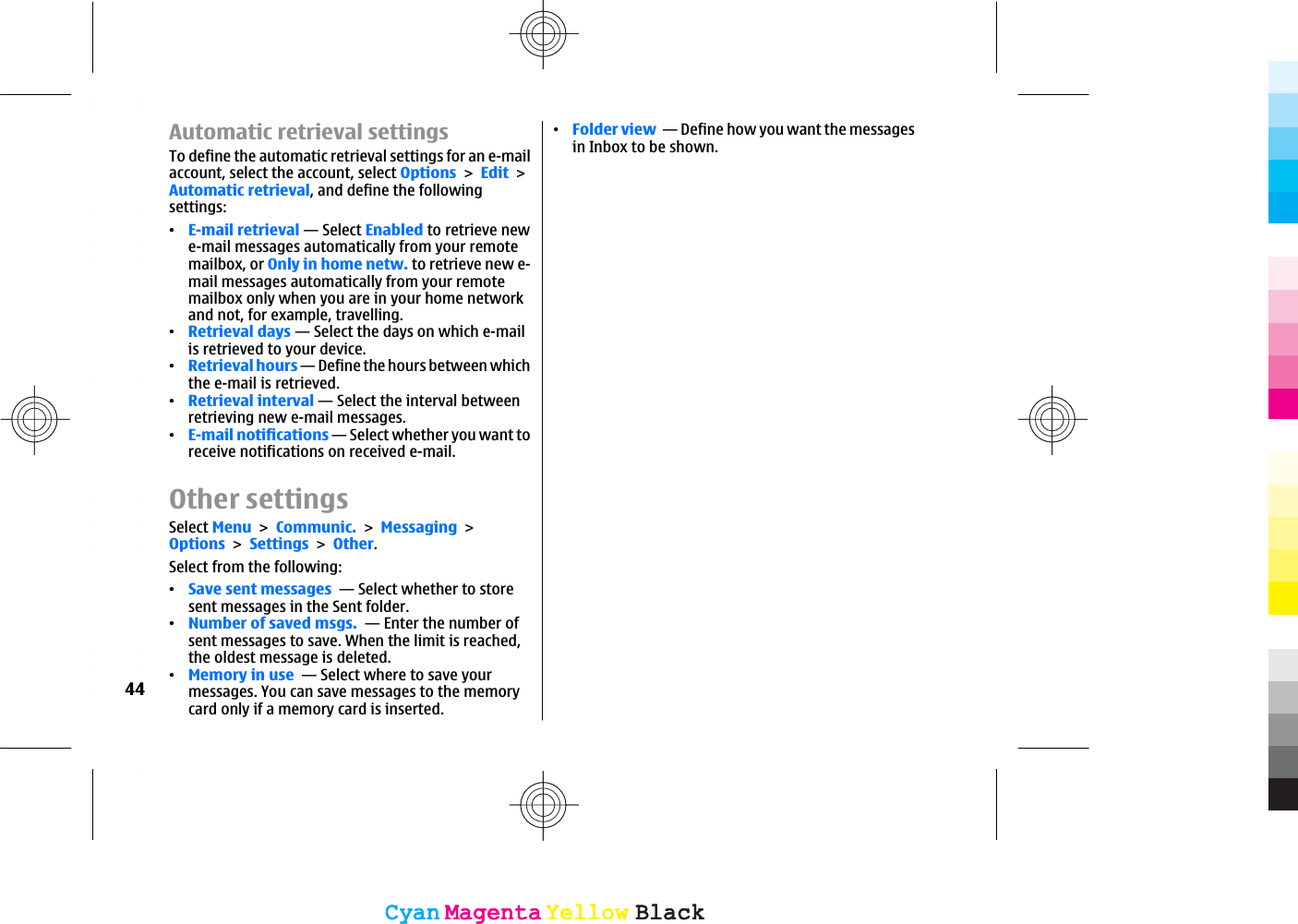 Automatic retrieval settingsTo define the automatic retrieval settings for an e-mailaccount, select the account, select OptionsEditAutomatic retrieval, and define the followingsettings:ವE-mail retrieval — Select Enabled to retrieve newe-mail messages automatically from your remotemailbox, or Only in home netw. to retrieve new e-mail messages automatically from your remotemailbox only when you are in your home networkand not, for example, travelling.ವRetrieval days — Select the days on which e-mailis retrieved to your device.ವRetrieval hours — Define the hours between whichthe e-mail is retrieved.ವRetrieval interval — Select the interval betweenretrieving new e-mail messages.ವE-mail notifications — Select whether you want toreceive notifications on received e-mail.Other settingsSelect MenuCommunic.MessagingOptionsSettingsOther.Select from the following:ವSave sent messages  — Select whether to storesent messages in the Sent folder.ವNumber of saved msgs.  — Enter the number ofsent messages to save. When the limit is reached,the oldest message is deleted.ವMemory in use  — Select where to save yourmessages. You can save messages to the memorycard only if a memory card is inserted.ವFolder view  — Define how you want the messagesin Inbox to be shown.44CyanCyanMagentaMagentaYellowYellowBlackBlackCyanCyanMagentaMagentaYellowYellowBlackBlack