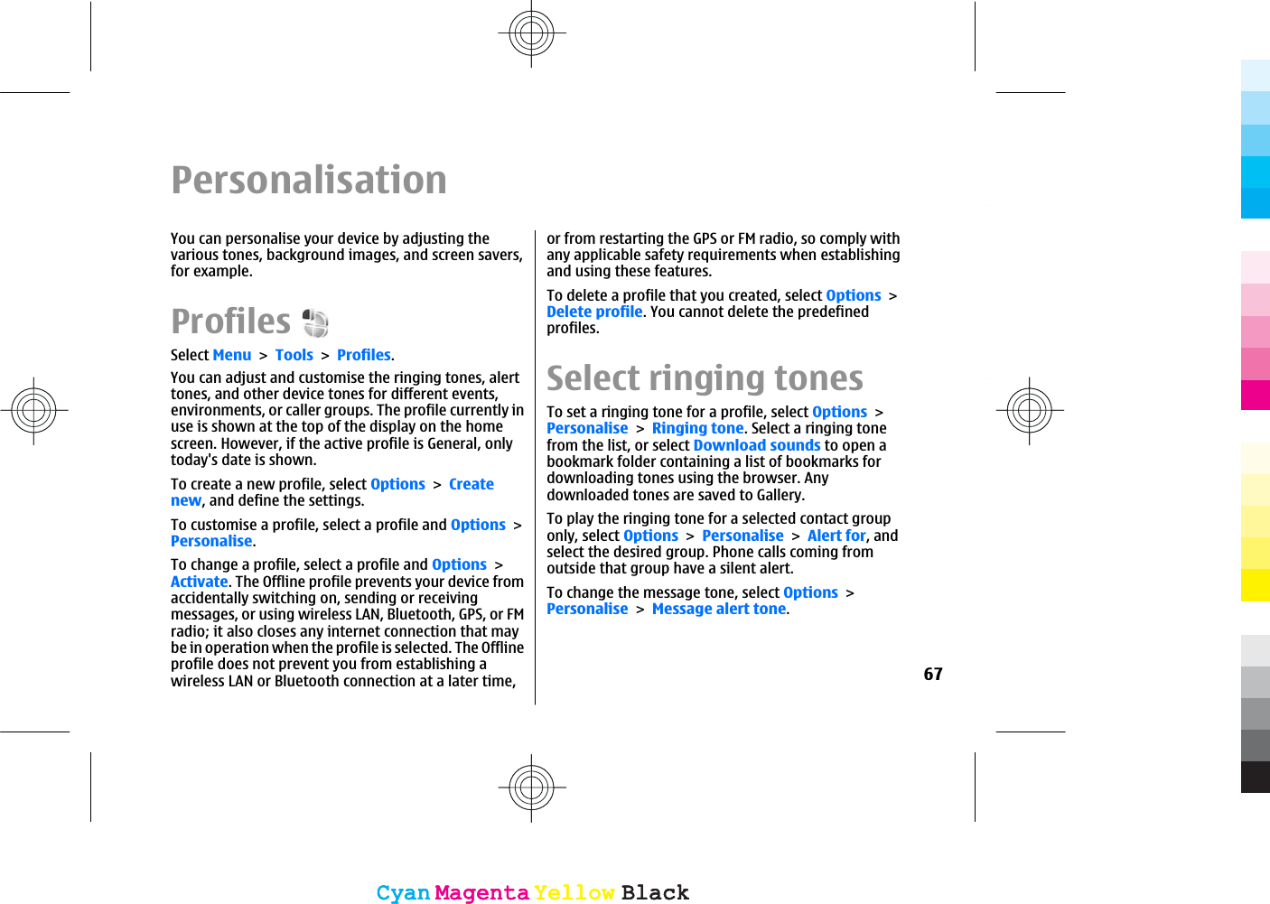 PersonalisationYou can personalise your device by adjusting thevarious tones, background images, and screen savers,for example.ProfilesSelect MenuToolsProfiles.You can adjust and customise the ringing tones, alerttones, and other device tones for different events,environments, or caller groups. The profile currently inuse is shown at the top of the display on the homescreen. However, if the active profile is General, onlytoday&apos;s date is shown.To create a new profile, select OptionsCreatenew, and define the settings.To customise a profile, select a profile and OptionsPersonalise.To change a profile, select a profile and OptionsActivate. The Offline profile prevents your device fromaccidentally switching on, sending or receivingmessages, or using wireless LAN, Bluetooth, GPS, or FMradio; it also closes any internet connection that maybe in operation when the profile is selected. The Offlineprofile does not prevent you from establishing awireless LAN or Bluetooth connection at a later time,or from restarting the GPS or FM radio, so comply withany applicable safety requirements when establishingand using these features.To delete a profile that you created, select OptionsDelete profile. You cannot delete the predefinedprofiles.Select ringing tonesTo set a ringing tone for a profile, select OptionsPersonaliseRinging tone. Select a ringing tonefrom the list, or select Download sounds to open abookmark folder containing a list of bookmarks fordownloading tones using the browser. Anydownloaded tones are saved to Gallery.To play the ringing tone for a selected contact grouponly, select OptionsPersonaliseAlert for, andselect the desired group. Phone calls coming fromoutside that group have a silent alert.To change the message tone, select OptionsPersonaliseMessage alert tone.67CyanCyanMagentaMagentaYellowYellowBlackBlackCyanCyanMagentaMagentaYellowYellowBlackBlack