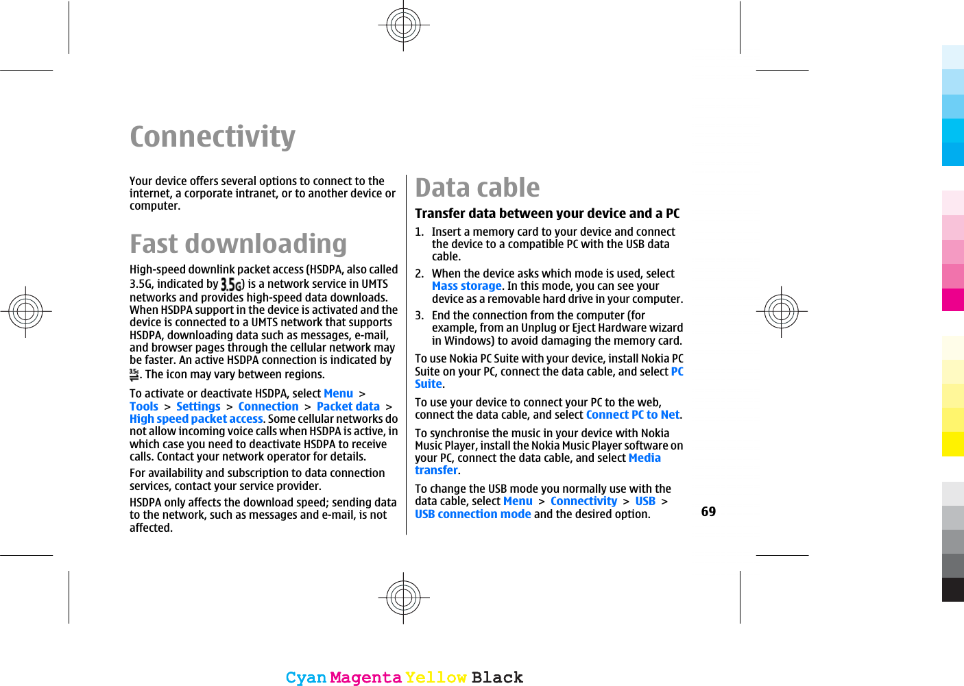 ConnectivityYour device offers several options to connect to theinternet, a corporate intranet, or to another device orcomputer.Fast downloadingHigh-speed downlink packet access (HSDPA, also called3.5G, indicated by  ) is a network service in UMTSnetworks and provides high-speed data downloads.When HSDPA support in the device is activated and thedevice is connected to a UMTS network that supportsHSDPA, downloading data such as messages, e-mail,and browser pages through the cellular network maybe faster. An active HSDPA connection is indicated by. The icon may vary between regions.To activate or deactivate HSDPA, select MenuToolsSettingsConnectionPacket dataHigh speed packet access. Some cellular networks donot allow incoming voice calls when HSDPA is active, inwhich case you need to deactivate HSDPA to receivecalls. Contact your network operator for details.For availability and subscription to data connectionservices, contact your service provider.HSDPA only affects the download speed; sending datato the network, such as messages and e-mail, is notaffected.Data cableTransfer data between your device and a PC1. Insert a memory card to your device and connectthe device to a compatible PC with the USB datacable.2. When the device asks which mode is used, selectMass storage. In this mode, you can see yourdevice as a removable hard drive in your computer.3. End the connection from the computer (forexample, from an Unplug or Eject Hardware wizardin Windows) to avoid damaging the memory card.To use Nokia PC Suite with your device, install Nokia PCSuite on your PC, connect the data cable, and select PCSuite.To use your device to connect your PC to the web,connect the data cable, and select Connect PC to Net.To synchronise the music in your device with NokiaMusic Player, install the Nokia Music Player software onyour PC, connect the data cable, and select Mediatransfer.To change the USB mode you normally use with thedata cable, select MenuConnectivityUSBUSB connection mode and the desired option. 69CyanCyanMagentaMagentaYellowYellowBlackBlackCyanCyanMagentaMagentaYellowYellowBlackBlack