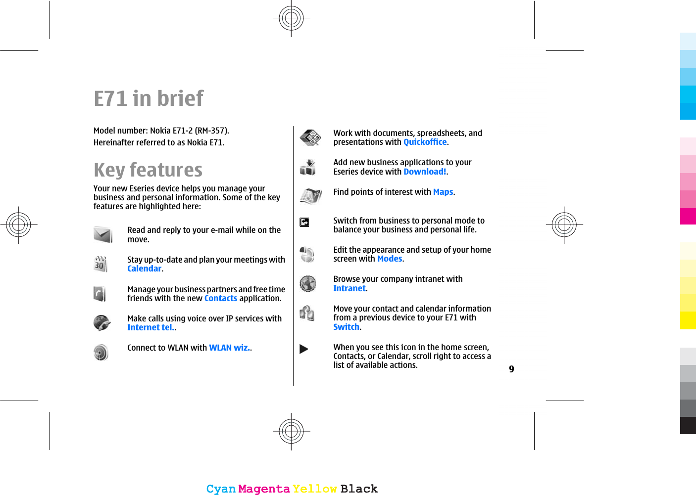 E71 in briefModel number: Nokia E71-2 (RM-357).Hereinafter referred to as Nokia E71.Key featuresYour new Eseries device helps you manage yourbusiness and personal information. Some of the keyfeatures are highlighted here:Read and reply to your e-mail while on themove.Stay up-to-date and plan your meetings withCalendar.Manage your business partners and free timefriends with the new Contacts application.Make calls using voice over IP services withInternet tel..Connect to WLAN with WLAN wiz..Work with documents, spreadsheets, andpresentations with Quickoffice.Add new business applications to yourEseries device with Download!.Find points of interest with Maps.Switch from business to personal mode tobalance your business and personal life.Edit the appearance and setup of your homescreen with Modes.Browse your company intranet withIntranet.Move your contact and calendar informationfrom a previous device to your E71 withSwitch.When you see this icon in the home screen,Contacts, or Calendar, scroll right to access alist of available actions. 9CyanCyanMagentaMagentaYellowYellowBlackBlackCyanCyanMagentaMagentaYellowYellowBlackBlack